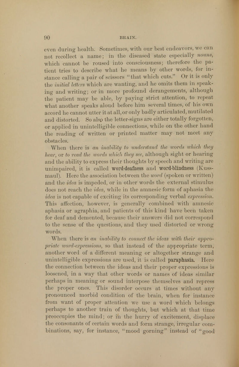 even during health; Sometimes, with our best endeavors, we can not recollect a name; in the diseased state especially nouns, which cannot be roused into consciousness; therefore the pa- tient tries to describe what he means by other words, for in- stance calling a pair of scissors that which cuts. Or it is only the initial Idh rs which arc wanting, and he omits them in speak- ing and writing; or in more profound derangements, although the patient may be able, by paying strict attention, to repeat what another speaks aloud before him several times, of his own accord he cannot utter it at all, or only badly articulated, mutilated and distorted. So also the letter-signs are either totally forgotten, or applied in unintelligible connections, while on the other hand the reading of written or printed matter may not meet any obstacles. When there is an inability to understand the words which they hear, or to read the ivords which they see, although sight or hearing and the ability to express their thoughts by speech and writing are unimpaired, it is called word-deafness and word-blindness (Kuss- maul). Here the association between the word (spoken or written) and the idea is impeded, or in other words the external stimulus does not reach the idea, while in the amnesic form of aphasia the idea is not capable of exciting its corresponding verbal expression. This affection, however, is generally combined with amnesic aphasia or agraphia, and patients of this kind have been taken for deaf and demented, because their answers did not correspond to the sense of the questions, and they used distorted or wrong words. When there is an inability to connect the ideas with their appro- priate word-expressions, so that instead of the appropriate term, another word of a different meaning or altogether strange and unintelligible expressions are used, it is called paraphasia. Here the connection between the ideas and their proper expressions is loosened, in a way that other words or names of ideas similar perhaps in meaning or sound interpose themselves and repress the proper ones. This disorder occurs at times without any pronounced morbid condition of the brain, when for instance from want of proper attention we use a word which belongs perhaps to another train of thoughts, but which at that time preoccupies the mind; or in the hurry of excitement, displace the consonants of certain words and form strange, irregular com- binations, say, for instance, mood gorning instead of good