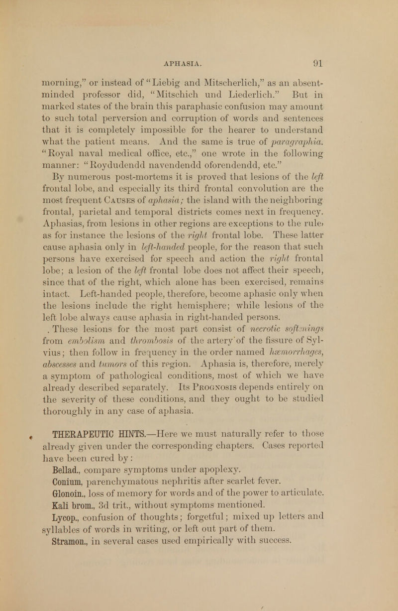 morning, or instead of Liebig and Mitscherlich, as an absent- minded professor did, Mitschich und Liederlich. But in marked states of the brain this paraphasic confusion may amount to such total perversion and corruption of words and sentences that it is completely impossible for the hearer to understand what the patient means. And the same is true of paragraphia. Royal naval medical office, etc., one wrote in the following- manner: Roydudendd navendendd oforendendd, etc. By numerous post-mortems it is proved that lesions of the left frontal lobe, and especially its third frontal convolution are the most frequent Causes of aphasia; the island with the neighboring frontal, parietal and temporal districts comes next in frequency. Aphasias, from lesions in other regions are exceptions to the rule» as for instance the lesions of the right frontal lobe. These latter cause aphasia only in left-handed people, for the reason that such persons have exercised for speech and action the right frontal lobe; a lesion of the left frontal lobe does not affect their speech, since that of the right, which alone has been exercised, remains intact. Left-handed people, therefore, become aphasic only when the lesions include the right hemisphere; while lesions of the left lobe always cause aphasia in right-handed persons. . These lesions for the most part consist of necrotic softenings from embolism and thrombosis of the artery*of the fissure of Syl- vius; then follow in frequency in the order named hemorrhages, abscesses and tumors of this region. Aphasia is, therefore, merely a symptom of pathological conditions, most of which we have already described separately. Its Prognosis depends entirely on the severity of these conditions, and they ought to be studied thoroughly in any case of aphasia. THERAPEUTIC HINTS.—Plere we must naturally refer to those already given under the corresponding chapters. Cases reported have been cured by: Bellad., compare symptoms under apoplexy. Conium, parenchymatous nephritis after scarlet fever. Glonoin., loss of memory for words and of the power to articulate. Kali brom., 3d trit, without symptoms mentioned. Lycop., confusion of thoughts; forgetful; mixed up letters and syllables of words in writing, or left out part of them. Stramon., in several cases used empirically with success.