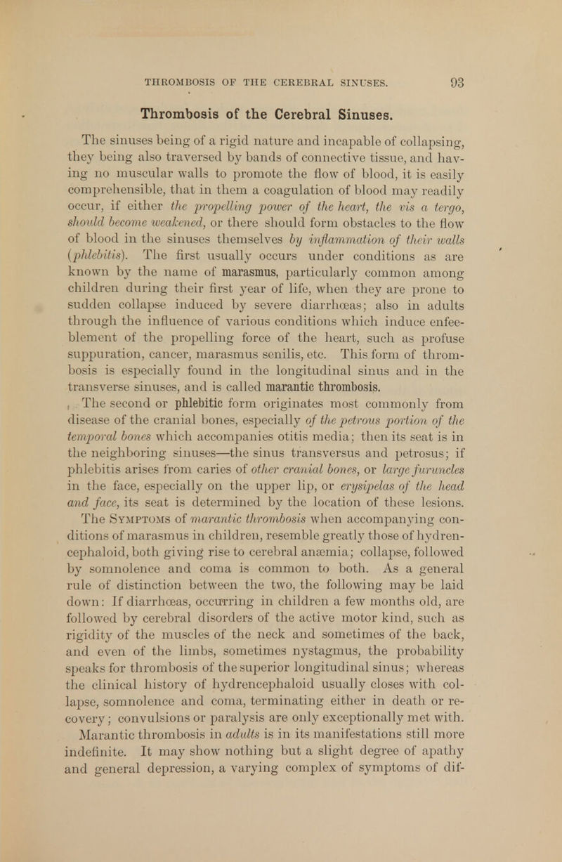Thrombosis of the Cerebral Sinuses. The sinuses being of a rigid nature and incapable of collapsing, they being also traversed by bands of connective tissue, and hav- ing no muscular walls to promote the flow of blood, it is easily- comprehensible, that in them a coagulation of blood may readily occur, if either the propelling power of the heart, the vis a tergo, should become weakened, or there should form obstacles to the flow of blood in the sinuses themselves by inflammation of their walls (phlebitis). The first usually occurs under conditions as are known by the name of marasmus, particularly common among children during their first year of life, when they are prone to sudden collapse induced by severe diarrhoeas; also in adults through the influence of various conditions which induce enfee- blement of the propelling force of the heart, such as profuse suppuration, cancer, marasmus senilis, etc. This form of throm- bosis is especially found in the longitudinal sinus and in the transverse sinuses, and is called marantic thrombosis. The second or pMebitic form originates most commonly from disease of the cranial bones, especially of the petrous portion of the temporal bones which accompanies otitis media; then its seat is in the neighboring sinuses—the sinus trans versus and petrosus; if phlebitis arises from caries of other cranial bones, or large f uruncles in the face, especially on the upper lip, or erysipelas of the head and face, its seat is determined by the location of these lesions. The Symptoms of marantic thrombosis when accompanying con- ditions of marasmus in children, resemble greatly those of hydren- cephaloid, both giving rise to cerebral anscmia; collapse, followed by somnolence and coma is common to both. As a general rule of distinction between the two, the following may be laid down: If diarrhoeas, occurring in children a few months old, are followed by cerebral disorders of the active motor kind, such as rigidity of the muscles of the neck and sometimes of the back, and even of the limbs, sometimes nystagmus, the probability speaks for thrombosis of the superior longitudinal sinus; whereas the clinical history of hydrencephaloid usually closes with col- lapse, somnolence and coma, terminating either in death or re- covery ; convulsions or paralysis are only exceptionally met with. Marantic thrombosis in adults is in its manifestations still more indefinite. It may show nothing but a slight degree of apathy and general depression, a varying complex of symptoms of dif-