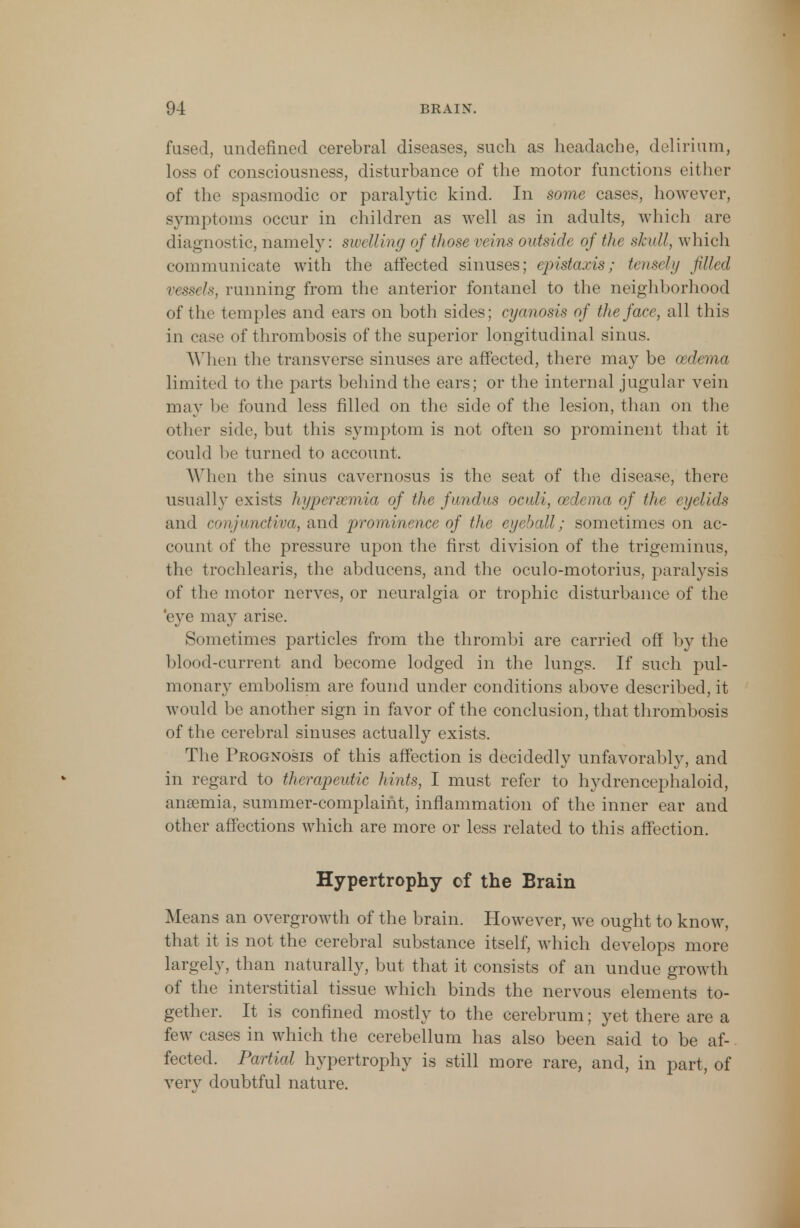 fused, undefined cerebral diseases, such as headache, delirium, loss of consciousness, disturbance of the motor functions either of the spasmodic or paralytic kind. In some cases, however, symptoms occur in children as well as in adults, which are diagnostic, namely: swelling of those veins outside of the skull, which communicate with the affected sinuses; epistaxis; trust/;/ filled vessels, running from the anterior fontanel to the neighborhood of the temples and ears on both sides; cyanosis of the face, all this in case of thrombosis of the superior longitudinal sinus. When the transverse sinuses are affected, there may be oedema limited to the parts behind the ears; or the internal jugular vein may be found less filled on the side of the lesion, than on the other side, but this symptom is not often so prominent that it could be turned to account. When the sinus cavernosus is the seat of the disease, there usually exists hyperemia of the fundus oculi, oedema of the eyelids and conjunctiva, and prominence of the eyeball; sometimes on ac- count of the pressure upon the first division of the trigeminus, the trochlearis, the abducens, and the oculo-motorius, paralysis of the motor nerves, or neuralgia or trophic disturbance of the 'eye may arise. Sometimes particles from the thrombi are carried off by the blood-current and become lodged in the lungs. If such pul- monary embolism are found under conditions above described, it would be another sign in favor of the conclusion, that thrombosis of the cerebral sinuses actually exists. The Prognosis of this affection is decidedly unfavorably, and in regard to therapeutic hints, I must refer to hydrencephaloid, anaemia, summer-complaint, inflammation of the inner ear and other affections which are more or less related to this affection. Hypertrophy cf the Brain Means an overgrowth of the brain. However, we ought to know, that it is not the cerebral substance itself, which develops more largely, than naturally, but that it consists of an undue growth of the interstitial tissue which binds the nervous elements to- gether. It is confined mostly to the cerebrum; yet there are a few cases in which the cerebellum has also been said to be af- fected. Partial hypertrophy is still more rare, and, in part, of very doubtful nature.