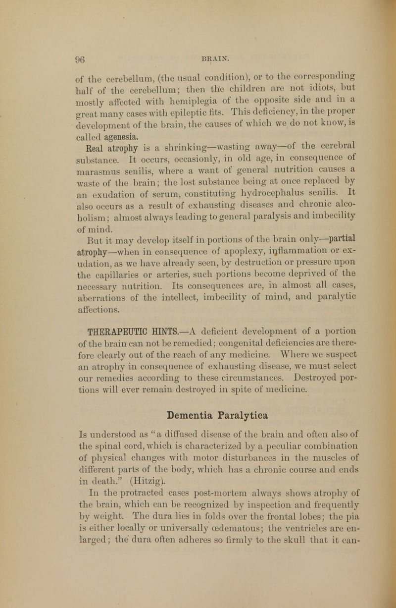 of the cerebellum, (the usual condition), or to the corresponding half of the cerebellum; then the children are not idiots, but mostly affected with hemiplegia of the opposite side and in a great many cases with epileptic fits. This deficiency, in the proper development of the brain, the causes of which we do not know, is called agenesia. Real atrophy is a shrinking—wasting away—of the cerebral substance. It occurs, occasionly, in old age, in consequence of marasmus senilis, where a want of general nutrition causes a waste of the brain; the lost substance being at once replaced by an exudation of serum, constituting hydrocephalus senilis. It also occurs as a result of exhausting diseases and chronic alco- holism ; almost always leading to general paralysis and imbecility of mind. But it may develop itself in portions of the brain only—partial atrophy—when in consequence of apoplexy, inflammation or ex- udation, as we have already seen, by destruction or pressure upon the capillaries or arteries, such portions become deprived of the necessary nutrition. Its consequences are, in almost all cases, aberrations of the intellect, imbecility of mind, and paralytic affections. THERAPEUTIC HINTS.—A deficient development of a portion of the brain can not be remedied; congenital deficiencies are there- fore clearly out of the reach of any medicine. Where we suspect an atrophy in consequence of exhausting disease, we must select our remedies according to these circumstances. Destroyed por- tions will ever remain destroyed in spite of medicine. Dementia Paralytica Is understood as a diffused disease of the brain and often also of the spinal cord, which is characterized by a peculiar combination of physical changes with motor disturbances in the muscles of different parts of the body, which has a chronic course and ends in death. (Hitzig). In the protracted cases post-mortem always shows atrophy of the brain, which can be recognized by inspection and frequently by weight. The dura lies in folds over the frontal lobes; the pia is either locally or universally cedematous; the ventricles are en- larged; the dura often adheres so firmly to the skull that it can-