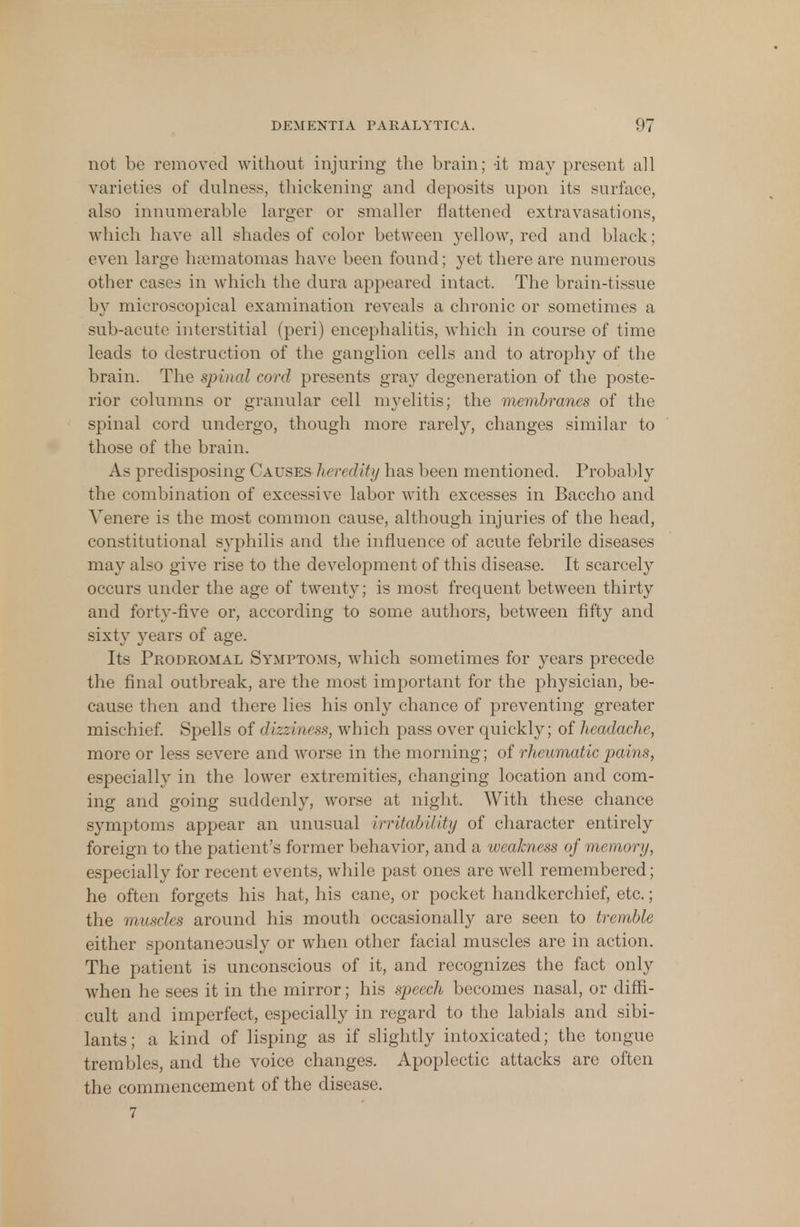 not be removed without injuring the brain; -it may present all varieties of dulness, thickening and deposits upon its surface, also innumerable larger or smaller flattened extravasations, which have all shades of color between yellow, red and black; even Large hsematomas have been found; yet there are numerous other cases in which the dura appeared intact. The brain-tissue by microscopical examination reveals a chronic or sometimes a sub-acute interstitial (peri) encephalitis, which in course of time leads to destruction of the ganglion cells and to atrophy of the brain. The spinal cord presents gray degeneration of the poste- rior columns or granular cell myelitis; the membranes of the spinal cord undergo, though more rarely, changes similar to those of the brain. As predisposing Causes hen dity has been mentioned. Probably the combination of excessive labor with excesses in Baccho and Yenere is the most common cause, although injuries of the head, constitutional s}'philis and the influence of acute febrile diseases may also give rise to the development of this disease. It scarcely occurs under the age of twenty; is most frequent between thirty and forty-five or, according to some authors, between fifty and sixty years of age. Its Prodromal Symptoms, which sometimes for years precede the final outbreak, are the most important for the physician, be- cause then and there lies his only chance of preventing greater mischief. Spells of dizziness, which pass over quickly; of headache, more or less severe and worse in the morning; of rheumatic pains, especially in the lower extremities, changing location and com- ing and going suddenly, worse at night. With these chance symptoms appear an unusual irritability of character entirely foreign to the patient's former behavior, and a weakness of memory, especially for recent events, while past ones are well remembered; he often forgets his hat, his cane, or pocket handkerchief, etc.; the muscles around his mouth occasionally are seen to tremble either spontaneously or when other facial muscles are in action. The patient is unconscious of it, and recognizes the fact only when he sees it in the mirror; his speech becomes nasal, or diffi- cult and imperfect, especially in regard to the labials and sibi- lants; a kind of lisping as if slightly intoxicated; the tongue trembles, and the voice changes. Apoplectic attacks are often the commencement of the disease. 7