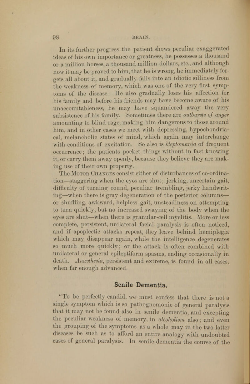 In its further progress the patient shows peculiar exaggerated ideas of his own importance or greatness, he possesses a thousand or a million horses, a thousand million dollars, etc., and although now it may be proved to him, that he is wrong, he immediately for- gets all about it, and gradually falls into an idiotic silliness from the weakness of memory, which was one of the very first symp- toms of the disease. He also gradually loses his affection for his family and before his friends may have become aware of his unaccountableness, he may have squandered away the very subsistence of his family. Sometimes there are outbursts of anger amounting to blind rage, making him dangerous to those around him, and in other cases we meet with depressing, hypochondria- cal, melancholic states of mind, which again may interchange with conditions of excitation. So also is kleptomania of frequent occurrence; the patients pocket things without in fact knowing it, or carry them away openly, because they believe they are mak- ing use of their own property. The Motor Changes consist either of disturbances of co-ordina- tion—staggering when the eyes are shut; jerking, uncertain gait, difficulty of turning round, peculiar trembling, jerky handwrit- ing—when there is gray degeneration of the posterior columns— or shuffling, awkward, helpless gait, unsteadiness on attempting to turn quickly, but no increased swaying of the body when the eyes are shut—when there is granular-cell myelitis. More or less complete, persistent, unilateral facial paralysis is often noticed, and if apoplectic attacks repeat, they leave behind hemiplegia which may disappear again, while the intelligence degenerates so much more quickly; or the attack is often combined with unilateral or general epileptiform spasms, ending occasionally in death. Anaesthesia, persistent and extreme, is found in all cases, when far enough advanced. Senile Dementia. To be perfectly candid, we must confess that there is not a single symptom which is so pathognomonic of general paralysis that it may not be found also in senile dementia, and excepting the peculiar weakness of memory, in alcoholism also; and even the grouping of the symptoms as a whole may in the two latter diseases be such as to afford an entire analogy with undoubted cases of general paralysis. In senile dementia the course of the