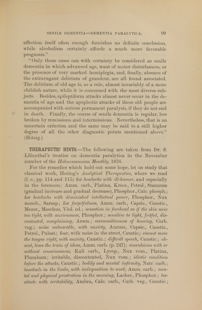 affection itself often enough furnishes no definite conclusion, while alcoholism certainly affords a much more favorable prognosis.  Only those cases can with certainty be considered as senile dementia in which advanced age, want of motor disturbances, or the presence of very marked hemiplegia, and, finally, absence of the extravagant delirium of grandeur, are all found associated. The delirium of old age is, as a rule, almost invariably of a more childish nature, while it is concerned with the most diverse sub- jects. Besides, epileptiform attacks almost never occur in the de- mentia of age and the apoplectic attacks of these old people are accompanied with serious permanent paralysis, if they do not end in death. Finally, the course of senile dementia is regular, less broken by remissions and intermissions. Nevertheless, that is an uncertain criterion and the same may be said to a still higher degree of all the other diagnostic points mentioned above. (Hitzig.) THERAPEUTIC HINTS.—The following are taken from Dr. S. Lilienthal's treatise on dementia paralytica in the November number of the Hahnemannian Monthly, 1876. For the remedies which hold out some hope, let us study that classical work, Hering's Analytical Therapeutics, where we read (1. c, pp. 114 and 115) for headache with ill-humor, and especially in the forenoon.: Amra. carb., Platina, Kreos., Petrol., Stannum (gradual increase and gradual decrease), Phosphor., Calc. phosph.; for headache with diminished intellectual power, Phosphor., Nux mosch., Sarsap.; for forgetfulness, Amm. carb., Capsic, Caustic, Mezer., Moschus, Viol, od.; sensation in forehead as if the skin were too tight, with anxiousness, Phosphor.; sensitive to light, fretful, dis- contented, complaining, Arsen.; oversensitiveness of hearing, Carb. veg.; noise unbearable, with anxiety, Aurum, Capsic, Caustic, Petrol., Pulsat.; fear, with noise in the street, Caustic; cannot move the tongue right, with anxiety, Caustic; difficult speech, Caustic; ab- sent, loses the train of ideas, Amm. carb. (p. 247); convulsions with or without consciousness, Kali carb., Lycop., Nux vom., Platina, Plumbum; irritable, discontented, Nux vom.; idiotic condition before the attacks, Caustic; bodily and mental infirmity, Natr. carb.; lassitude in the limbs, with indisposition to work, Amm. carb.; men- tal and physical prostration in the morning, Laches., Phosphor.; las- .sifndr with irritability, Ambra, Calc carb., Carb. veg., Caustic;