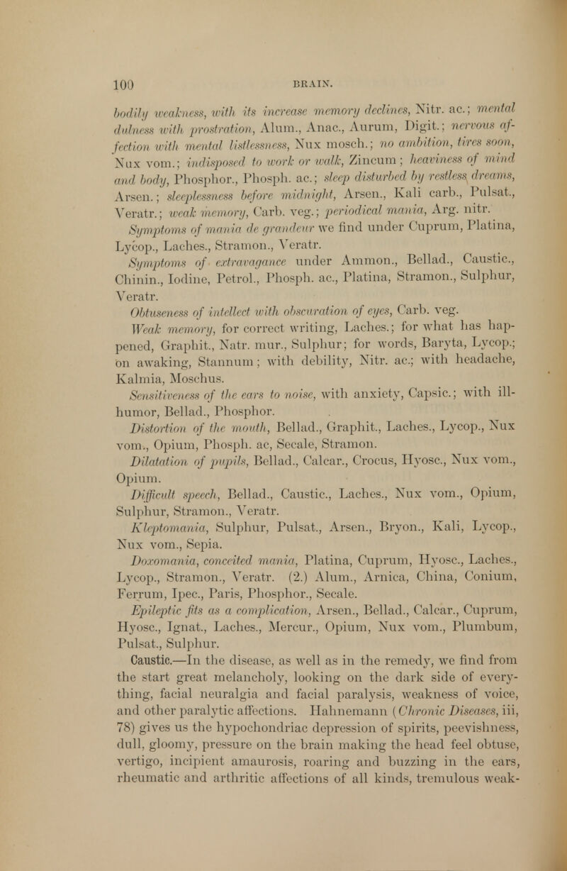 bodily weakness, with its increase memory declines, Nitr. ac; mental dulness with prostration, Alum., Anac, Aurum, Digit.; nervous af- fection with mental listlessness, Nux mosch.; no ambition, tires soon, Nux vom.; indisposed to work or xualk, Zincum ; heaviness of mind and body, Phosphor., Phosph. ac; sleep disturbed l»j restless dreams, Arsen.; sleeplessness before midnight, Arsen., Kali carb., Pulsat, Veratr.; weak memory, Carb. veg.; periodical mania, Arg. nitr. Symptoms of mania de grandeur we find under Cuprum, Platina, Lycop., Laches., Stramon., Veratr. Symptoms of extravagance under Ammon, Bellad., Caustic, Chinin., Iodine, Petrol., Phosph. ac, Platina, Stramon., Sulphur, Veratr. Obtuseness of intellect with obscuration of eyes, Carb. veg. Weak memory, for correct writing, Laches.; for what has hap- pened, Graphit., Natr. mur., Sulphur; for words, Baryta, Lycop.; bn awaking, Stannum ; with debility, Nitr. ac; with headache, Kalmia, Moschus. Sensitiveness of the ears to noise, with anxiety, Capsic; with ill- humor, Bellad., Phosphor. Distortion of the mouth, Bellad., Graphit, Laches., Lycop., Nux vom., Opium, Phosph. ac, Secale, Stramon. Dilatation of pupils, Bellad., Calcar., Crocus, Hyosc, Nux vom., Opium. Difficult sped,, Bellad., Caustic, Laches., Nux vom., Opium, Sulphur, Stramon., Veratr. Kleptomania, Sulphur, Pulsat., Arsen., Bryon., Kali, Lycop., Nux vom., Sepia. Doxomania, conceited mania, Platina, Cuprum, Hyosc, Laches., Lycop., Stramon., Veratr. (2.) Alum., Arnica, China, Conium, Ferrum, Ipec, Paris, Phosphor., Secale. Epileptic fits as a complication, Arsen., Bellad., Calcar., Cuprum, Hyosc, Ignat, Laches., Mercur., Opium, Nux vom., Plumbum, Pulsat., Sulphur. Caustic.—In the disease, as well as in the remedy, we find from the start great melancholy, looking on the dark side of every- thing, facial neuralgia and facial paralysis, weakness of voice, and other paralytic affections. Hahnemann (('hron ic Diseases, iii, 78) gives us the hypochondriac depression of spirits, peevishness, dull, gloomy, pressure on the brain making the head feel obtuse, vertigo, incipient amaurosis, roaring and buzzing in the cars, rheumatic and arthritic affections of all kinds, tremulous weak-