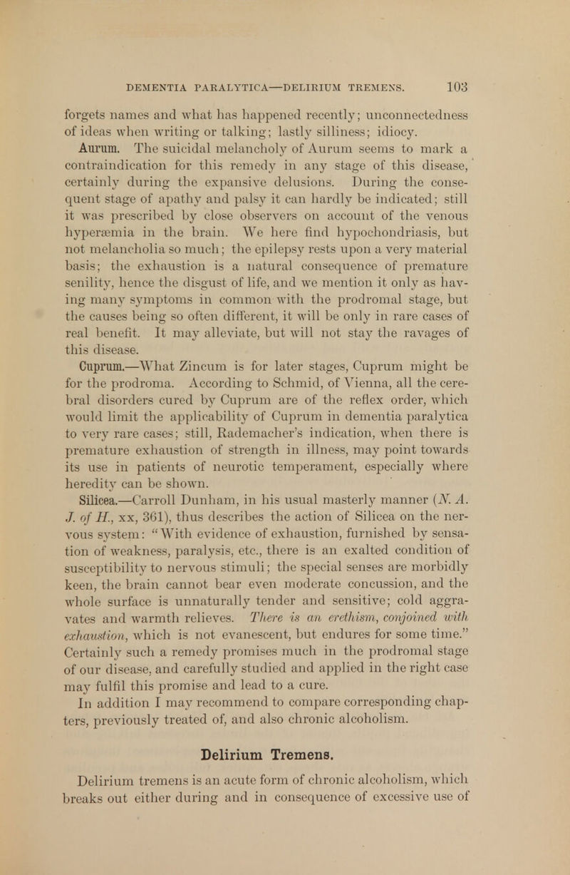 forgets names and what has happened recently; unconnectedness of ideas when writing or talking; lastly silliness; idiocy. Aurum. The suicidal melancholy of Aurum seems to mark a contraindication for this remedy in any stage of this disease, certainly during the expansive delusions. During the conse- quent stage of apathy and palsy it can hardly be indicated; still it was prescribed by close observers on account of the venous hypersemia in the brain. We here find hypochondriasis, but not melancholia so much; the epilepsy rests upon a very material basis; the exhaustion is a natural consequence of premature senility, hence the disgust of life, and we mention it only as hav- ing many symptoms in common with the prodromal stage, but the causes being so often different, it will be only in rare cases of real benefit. It may alleviate, but will not stay the ravages of this disease. Cuprum.—What Zincum is for later stages, Cuprum might be for the prodroma. According to Schmid, of Vienna, all the cere- bral disorders cured by Cuprum are of the reflex order, which would limit the applicability of Cuprum in dementia paralytica to very rare cases; still, Rademacher's indication, when there is premature exhaustion of strength in illness, may point towards its use in patients of neurotic temperament, especially where heredity can be shown. Silicea.—Carroll Dunham, in his usual masterly manner (N. A. J. of H., xx, 361), thus describes the action of Silicea on the ner- vous system: With evidence of exhaustion, furnished by sensa- tion of weakness, paralysis, etc., there is an exalted condition of susceptibility to nervous stimuli; the special senses are morbidly keen, the brain cannot bear even moderate concussion, and the whole surface is unnaturally tender and sensitive; cold aggra- vates and warmth relieves. There is an erethism, conjoined with exhaustion, which is not evanescent, but endures for some time. Certainly such a remedy promises much in the prodromal stage of our disease, and carefully studied and applied in the right case may fulfil this promise and lead to a cure. In addition I may recommend to compare corresponding chap- ters, previously treated of, and also chronic alcoholism. Delirium Tremens. Delirium tremens is an acute form of chronic alcoholism, which breaks out either during and in consequence of excessive use of