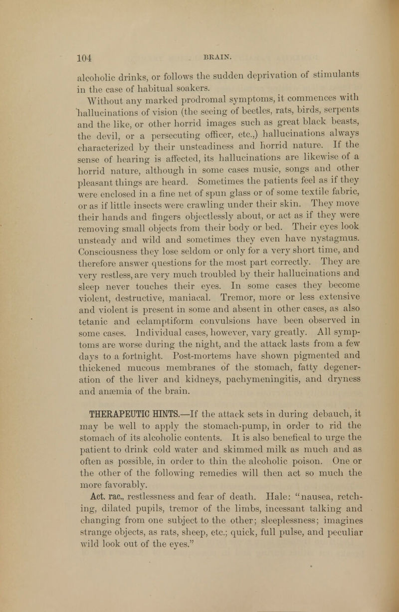 alcoholic drinks, or follows the sudden deprivation of stimulants in the case of habitual soakers. Without any marked prodromal symptoms, it commences with hallucinations of vision (the seeing of beetles, rats, birds, serpents and the like, or other horrid images such as great black beasts, the devil, or a persecuting officer, etc.,) hallucinations always characterized by their unsteadiness and horrid nature. If the sense of hearing is affected, its hallucinations are likewise of a horrid nature, although in some cases music, songs and other pleasant things are heard. Sometimes the patients feel as if they were enclosed in a fine net of spun glass or of some textile fabric, or as if little insects were crawling under their skin. They move their hands and fingers objectlessly about, or act as if they were removing small objects from their body or bed. Their eyes look unsteady and wild and sometimes they even have nystagmus. Consciousness they lose seldom or only for a very short time, and therefore answer questions for the most part correctly. They are very restless, are very much troubled by their hallucinations and sleep never touches their eyes. In some cases they become violent, destructive, maniacal. Tremor, more or less extensive and violent is present in some and absent in other cases, as also tetanic and eclamptiform convulsions have been observed in some cases. Individual cases, however, vary greatly. All symp- toms are worse during the night, and the attack lasts from a few days to a fortnight. Post-mortems have shown pigmented and thickened mucous membranes of the stomach, fatty degener- ation of the liver and kidneys, pachymeningitis, and dryness and ana?mia of the brain. THERAPEUTIC HINTS.—If the attack sets in during debauch, it may be well to apply the stomach-pump, in order to rid the stomach of its alcoholic contents. It is also benefical to urge the patient to drink cold water and skimmed milk as much and as often as possible, in order to thin the alcoholic poison. One or the other of the following remedies will then act so much the more favorably. Act. rac, restlessness and fear of death. Hale: nausea, retch- ing, dilated pupils, tremor of the limbs, incessant talking and changing from one subject to the other; sleeplessness; imagines strange objects, as rats, sheep, etc.; quick, full pulse, and peculiar wild look out of the eyes.