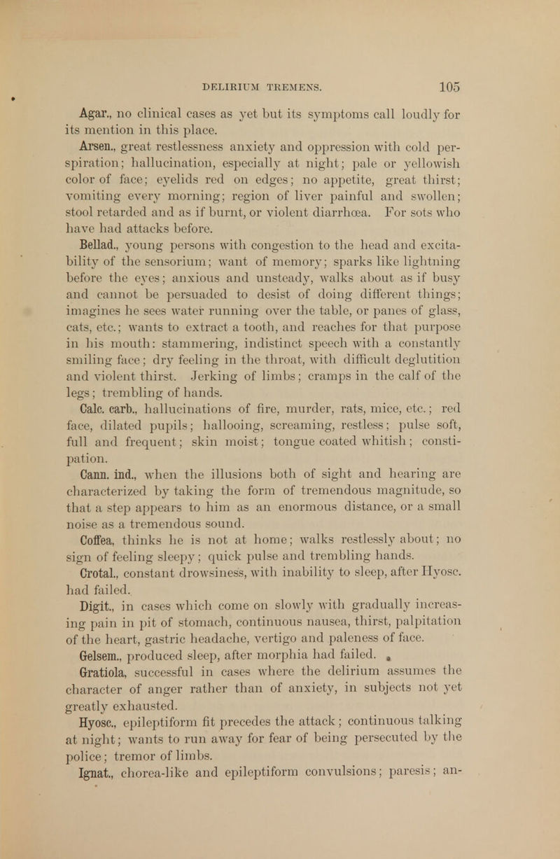 Agar., no clinical cases as yet but its symptoms call loudly for its mention in this place. Arsen., great restlessness anxiety and oppression with cold per- spiration; hallucination, especially at night; pale or yellowish color of face; eyelids red on edges; no appetite, great thirst; vomiting every morning; region of liver painful and swollen; stool retarded and as if burnt, or violent diarrhoea. For sots who have had attacks before. Bellad., young persons with congestion to the head and excita- bility of the sensorium; want of memory; sparks like lightning before the eyes; anxious and unsteady, walks about as if busy and cannot be persuaded to desist of doing different things; imagines he sees water running over the table, or panes of glass, cats, etc.; wants to extract a tooth, and reaches for that purpose in his mouth: stammering, indistinct speech with a constantly smiling face; dry feeling in the throat, with difficult deglutition and violent thirst. Jerking of limbs; cramps in the calf of the legs ; trembling of hands. Calc. carb., hallucinations of fire, murder, rats, mice, etc.; red face, dilated pupils; hallooing, screaming, restless; pulse soft, full and frequent; skin moist; tongue coated whitish ; consti- pation. Cann. ind., when the illusions both of sight and hearing are characterized by taking the form of tremendous magnitude, so that a step appears to him as an enormous distance, or a small noise as a tremendous sound. Coffea, thinks he is not at home; walks restlessly about; no sign of feeling sleepy; quick pulse and trembling hands. Crotal., constant drowsiness, with inability to sleep, after Hyosc. had failed.. Digit, in cases which come on slowly with gradually increas- ing pain in pit of stomach, continuous nausea, thirst, palpitation of the heart, gastric headache, vertigo and paleness of face. Grelsem., produced sleep, after morphia had failed. # Gratiola, successful in cases where the delirium assumes the character of anger rather than of anxiety, in subjects not yet greatly exhausted. Hyosc, epileptiform fit precedes the attack ; continuous talking at night; wants to run away for fear of being persecuted by the police; tremor of limbs. Ignat, chorea-like and epileptiform convulsions; paresis; an-