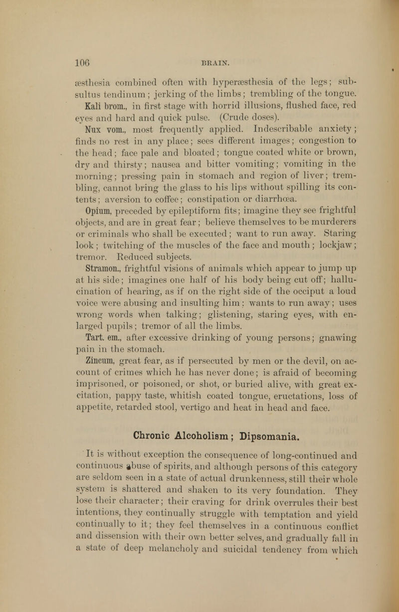 sesthesia combined often with hyperesthesia of the legs; sub- sultus tendinum ; jerking of the limbs; trembling of the tongue. Kali brom., in first stage with horrid illusions, flushed face, red eyes and hard and quick pulse. (Crude doses). Nux vom., most frequently applied. Indescribable anxiety ; finds no rest in anyplace; sees different images; congestion to the head; face pale and bloated; tongue coated white or brown, dry and thirsty; nausea and bitter vomiting; vomiting in the morning; pressing pain in stomach and region of liver; trem- bling, cannot bring the glass to his lips without spilling its con- tents ; aversion to coffee; constipation or diarrhoea. Opium, preceded by epileptiform fits; imagine they see frightful objects, and are in great fear; believe themselves to be murderers or criminals who shall be executed; want to run away. Staring look ; twitching of the muscles of the face and mouth; lockjaw; tremor. Reduced subjects. Stramon., frightful visions of animals which appear to jump up at his side; imagines one half of his body being cut off; hallu- cination of hearing, as if on the right side of the occiput a loud voice were abusing and insulting him : wants to run away; uses wrong words when talking; glistening, staring eyes, with en- larged pupils; tremor of all the limbs. Tart, em., after excessive drinking of young persons; gnawing pain in the stomach. Zincum, great fear, as if persecuted by men or the devil, on ac- count of crimes which he has never done; is afraid of becoming imprisoned, or poisoned, or shot, or buried alive, with great ex- citation, pappy taste, whitish coated tongue, eructations, loss of appetite, retarded stool, vertigo and heat in head and face. Chronic Alcoholism; Dipsomania. It is without exception the consequence of long-continued and continuous abuse of spirits, and although persons of this category are seldom seen in a state of actual drunkenness, still their whole system is shattered and shaken to its very foundation. They lose their character; their craving for drink overrules their best intentions, they continually struggle with temptation and yield continually to it; they feel themselves in a continuous conflict and dissension with their own better selves, and gradually fall in a state of deep melancholy and suicidal tendency from which