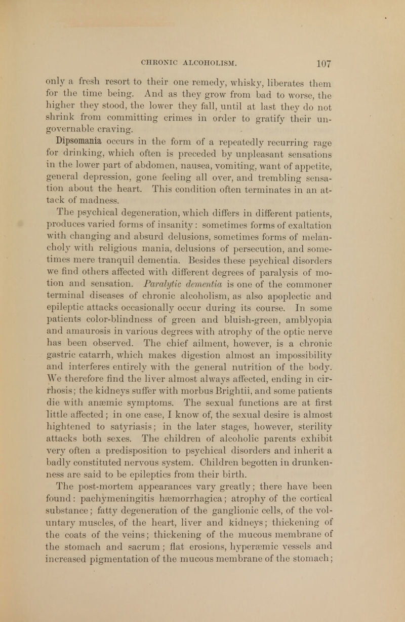 only a fresh resort to their one remedy, whisky, liberates them for the time being. And as they grow from bad to worse, the higher they stood, the lower they fall, until at last they do not shrink from committing crimes in order to gratify their un- governable craving. Dipsomania occurs in the form of a repeatedly recurring rage for drinking, which often is preceded by unpleasant sensations in the lower part of abdomen, nausea, vomiting, want of appetite, general depression, gone feeling all over, and trembling sensa- tion about the heart, This condition often terminates in an at- tack of madness. The psychical degeneration, which differs in different patients, produces varied forms of insanity: sometimes forms of exaltation with changing and absurd delusions, sometimes forms of melan- choly with religious mania, delusions of persecution, and some- times mere tranquil dementia, Besides these psychical disorders we find others affected with different degrees of paralysis of mo- tion and sensation. Paralytic dementia is one of the commoner terminal diseases of chronic alcoholism, as also apoplectic and epileptic attacks occasionally occur during its course. In some patients color-blindness of green and bluish-green, amblyopia and amaurosis in various degrees with atrophy of the optic nerve has been observed. The chief ailment, however, is a chronic gastric catarrh, which makes digestion almost an impossibility and interferes entirely with the general nutrition of the body. We therefore find the liver almost always affected, ending in cir- rhosis; the kidneys suffer with morbus Brightii, and some patients die with anaemic symptoms. The sexual functions are at first little affected; in one case, I know of, the sexual desire is almost hightened to satyriasis; in the later stages, however, sterility attacks both sexes. The children of alcoholic parents exhibit very often a predisposition to psychical disorders and inherit a badly constituted nervous system. Children begotten in drunken- ness arc said to be epileptics from their birth. The post-mortem appearances vary greatly; there have been found: pachymeningitis hemorrhagica; atrophy of the cortical substance; fatty degeneration of the ganglionic cells, of the vol- untary muscles, of the heart, liver and kidneys; thickening of the coats of the veins; thickening of the mucous membrane of the stomach and sacrum ; flat erosions, hyper?emic vessels and increased pigmentation of the mucous membrane of the stomach;