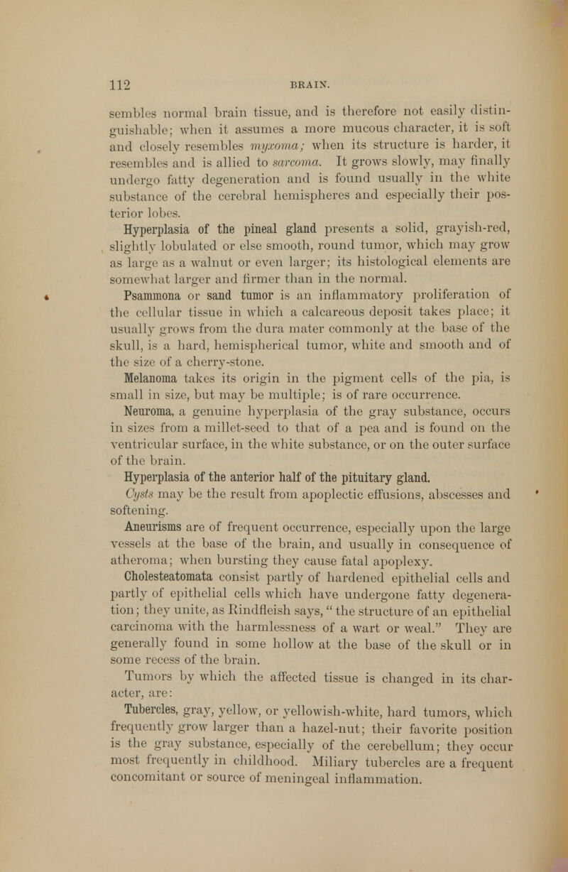 sembles normal brain tissue, and is therefore not easily distin- guishable; when it assumes a more mucous character, it is soft and closely resembles myxoma; when its structure is harder, it resembles and is allied to sarcoma. It grows slowly, may finally undergo fatty degeneration and is found usually in the white substance of the cerebral hemispheres and especially their pos- terior lobes. Hyperplasia of the pineal gland presents a solid, grayish-red, slightly lobulated or else smooth, round tumor, which may grow as large as a walnut or even larger; its histological elements are somewhat larger and firmer than in the normal. * Psammona or sand tumor is an inflammatory proliferation of the cellular tissue in which a calcareous deposit takes place; it usually grows from the dura mater commonly at the base of the skull, is a hard, hemispherical tumor, white and smooth and of the size of a cherry-stone. Melanoma takes its origin in the pigment cells of the pia, is small in size, but may be multiple; is of rare occurrence. Neuroma, a genuine hyperplasia of the gray substance, occurs in sizes from a millet-seed to that of a pea and is found on the ventricular surface, in the white substance, or on the outer surface of the brain. Hyperplasia of the anterior half of the pituitary gland. Oysts may be the result from apoplectic effusions, abscesses and softening. Aneurisms are of frequent occurrence, especially upon the large vessels at the base of the brain, and usually in consequence of atheroma; when bursting they cause fatal apoplexy. Cholesteatomata consist partly of hardened epithelial cells and partly of epithelial cells which have undergone fatty degenera- tion ; they unite, as Rindfleish says,  the structure of an epithelial carcinoma with the harmlessness of a wart or weal. They are generally found in some hollow at the base of the skull or in some recess of the brain. Tumors by which the affected tissue is changed in its char- acter, are: Tubercles, gray, yellow, or yellowish-white, hard tumors, which frequently grow larger than a hazel-nut; their favorite position is the gray substance, especially of the cerebellum; they occur most frequently in childhood. Miliary tubercles are a frequent concomitant or source of meningeal inflammation.