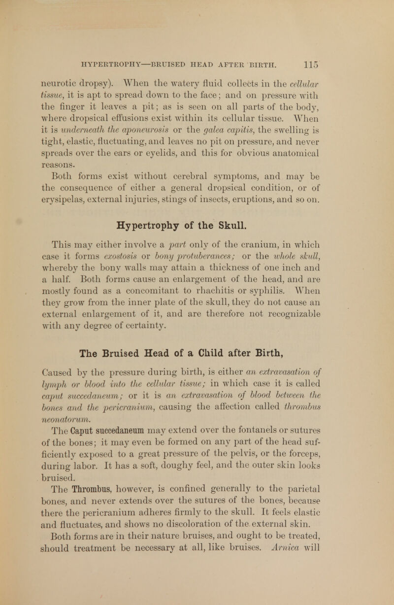neurotic dropsy). When the watery fluid collects in the cellular tissue, it is apt to spread down to the face; and on pressure with the ringer it leaves a pit; as is seen on all parts of the body, where dropsical effusions exist within its cellular tissue. When it is underneath the aponeurosis or the galea capitis, the swelling is tight, elastic, fluctuating, and leaves no pit on pressure, and never spreads over the ears or eyelids, and this for obvious anatomical reasons. Both forms exist without cerebral symptoms, and may be the consequence of either a general dropsical condition, or of erysipelas, external injuries, stings of insects, eruptions, and so on. Hypertrophy of the Skull. This may either involve a part only of the cranium, in which case it forms exostosis or bony protuberances; or the whole skull, whereby the bony walls may attain a thickness of one inch and a half. Both forms cause an enlargement of the head, and are mostly found as a concomitant to rhachitis or syphilis. When they grow from the inner plate of the skull, they do not cause an external enlargement of it, and are therefore not recognizable with any degree of certainty. The Bruised Head of a Child after Birth, Caused by the pressure during birth, is either an extravasation of lymph or blood into the cellular tissue; in which case it is called caput snccedaneum; or it is an extravasation of blood between the bones and the pericranium, causing the affection called thrombus neonatorum. The Caput succedaneum may extend over the fontanels or sutures of the bones; it may even be formed on any part of the head suf- ficiently exposed to a great pressure of the pelvis, or the forceps, during labor. It has a soft, doughy feel, and the outer skin looks bruised. The Thrombus, however, is confined generally to the parietal bones, and never extends over the sutures of the bones, because there the pericranium adheres firmly to the skull. It feels elastic and fluctuates, and shows no discoloration of the. external skin. Both forms are in their nature bruises, and ought to be treated, should treatment be necessary at all, like bruises. Arnica will