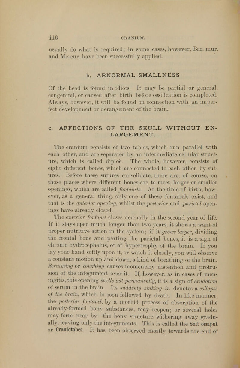 no CRANIUM. usually do what is required; in some cases, however, Bar. mur. and Mercur. have been successfully applied. b. ABNORMAL SMALLNESS Of the head is found in idiots. It may be partial or general, congenital, or caused after birth, before ossification is completed. Always, however, it will be found in connection with an imper- fect development or derangement of the brain. c. AFFECTIONS OF THE SKULL WITHOUT EN- LARGEMENT. The cranium consists of two tables, which run parallel with each other, and are separated by an intermediate cellular struct- ure, which is called diploe. The whole, however, consists of eight different bones, which are connected to each other by sut- ures. Before these sutures consolidate, there are, of course, on those places where different bones are to meet, larger or smaller openings, which are called fontanels. At the time of birth, how- ever, as a general thing, only one of these fontanels exist, and that is the anterior opening, Avhilst the posti rior ami parietal open- ings have already closed. The anterior fontanel closes normally in the second year of life. If it stays open much longer than two years, it shows a want of proper nutritive action in the system; if it grows larger, dividing the frontal bone and parting the parietal bones, it is a sign of chronic hydrocephalus, or of hypertrophy of the brain. If you lay your hand softly upon it, or watch it closely, you will observe a constant motion up and down, a kind of breathing of the brain. Screaming or coughing causes momentary distention and protru- sion of the integument over it. If, however, as in cases of men- ingitis, this opening swells out permanently, it is a sign of exudation of serum in the brain. Its suddenly sinking in denotes a collapse of the brain, which is soon followed by death. In like manner, the posterior fontanel, by a morbid process of absorption of the already-formed bony substances, may reopen; or several holes may form near by—the bony structure withering away gradu- ally, leaving only the integuments. This is called the Soft occiput or Craniotabes. It has been observed mostly towards the end of