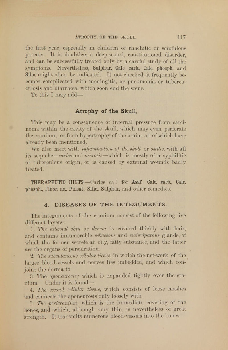 the first year, especially in children of rhachitic or scrofulous parents. It is doubtless a deep-seated, constitutional disorder, and can be successfully treated only by a careful study of all the symptoms. Nevertheless, Sulphur, Calc. carb., Calc. phosph. and Silic. might often be indicated. If not checked, it frequently be- comes complicated with meningitis, or pneumonia, or tubercu- culosis and diarrhoea, which soon end the scene. To this I may add— Atrophy of the Skull. This may be a consequence of internal pressure from carci- noma within the cavity of the skull, which may even perforate the cranium; or from hypertrophy of the brain; all of which have already been mentioned. We also meet with inflammation of the skull or ostitis, with all its sequelae—caries and necrosis—which is mostly of a syphilitic or tuberculous origin, or is caused by external wounds badly treated. THERAPEUTIC HINTS.—Caries call for Asaf., Calc. carb., Calc. phosph., Fluor, ac, Pulsat, Silic, Sulphur, and other remedies. d. DISEASES OF THE INTEGUMENTS. The integuments of the cranium consist of the following five different layers: 1. The external skin or derma is covered thickly with hair, and contains innumerable sebaceous and sudoriparous glands, of which the former secrete an oily, fatty substance, and the latter are the organs of perspiration. 2. The subcutaneous cellular tissue, in which the net-work of the larger blood-vessels and nerves lies imbedded, and which con- joins the derma to 3. The aponeurosis; which is expanded tightly over the cra- nium Under it is found— 4. The second cellular tissue, which consists of loose mashes and connects the aponeurosis only loosely with 5. The pericranium, which is the immediate covering of the bones, and which, although very thin, is nevertheless of great strength. It transmits numerous blood-vessels into the bones.