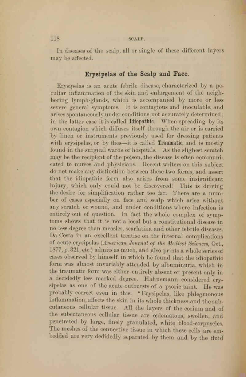 In diseases of the scalp, all or single of these different layers may be affected. Erysipelas of the Scalp and Face. Erysipelas is an acute febrile disease, characterized by a pe- culiar inflammation of the skin and enlargement of the neigh- boring lymph-glands, which is accompanied by more or less severe general symptoms. It is contagious and inoculable, and arises spontaneously under conditions not accurately determined; in the latter case it is called Idiopathic. When spreading by its own contagion which diffuses itself through the air or is carried by linen or instruments previously used for dressing patients with erysipelas, or by flies—it is called Traumatic, and is mostly found in the surgical wards of hospitals. As the slighest scratch may be the recipient of the poison, the disease is often communi- cated to nurses and physicians. Recent writers on this subject do not make any distinction between these two forms, and assert that the idiopathic form also arises from some insignificant injury, which only could not be discovered! This is driving the desire for simplification rather too far. There are a num- ber of cases especially on face and scalp which arise without any scratch or wound, and under conditions where infection is entirely out of question. In fact the whole complex of symp- toms shows that it is not a local but a constitutional disease in no less degree than measles, scarlatina and other febrile diseases. Da Costa in an excellent treatise on the internal complications of acute erysipelas (American Journal of the Medical Sciences, Oct., 1877, p. 321, etc.) admits as much, and also prints a whole series of cases observed by himself, in which he found that the idiopathic form was almost invariably attended by albuminuria, which in the traumatic form was either entirely absent or present only in a decidedly less marked degree. Hahnemann considered ery- sipelas as one of the acute outbursts of a psoric taint. He was probably correct even in this.  Erysipelas, like phlegmonous inflammation, affects the skin in its whole thickness and the sub- cutaneous cellular tissue. All the layers of the corium and of the subcutaneous cellular tissue are cedematous, swollen, and penetrated by large, finely granulated, white blood-corpuscles. The meshes of the connective tissue in which these cells are em- bedded are very dedidedly separated by them and by the fluid