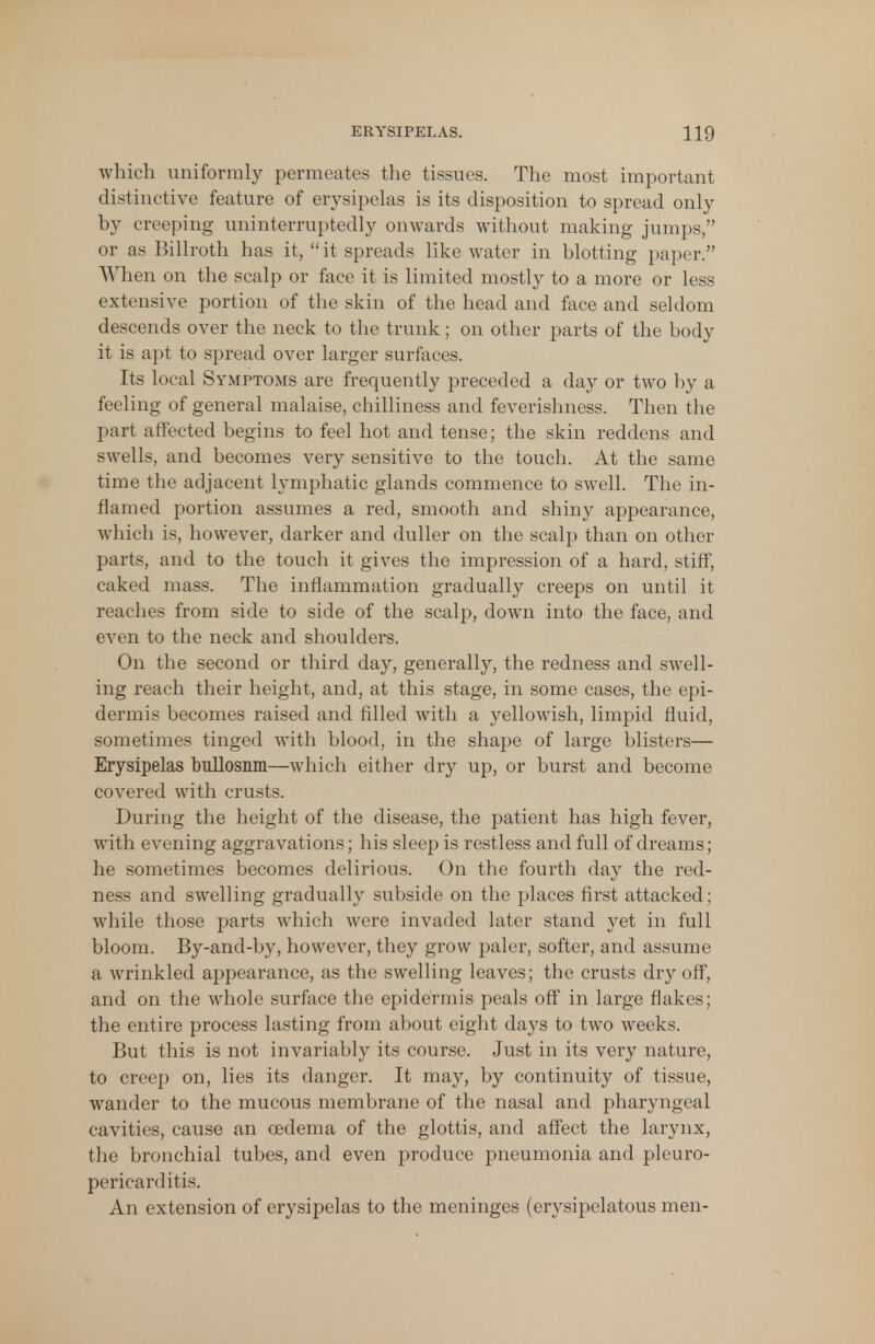 which uniformly permeates the tissues. The most important distinctive feature of erysipelas is its disposition to spread only by creeping uninterruptedly onwards without making jumps, or as Billroth has it, it spreads like water in blotting paper. When on the scalp or face it is limited mostly to a more or less extensive portion of the skin of the head and face and seldom descends over the neck to the trunk; on other parts of the body it is apt to spread over larger surfaces. Its local Symptoms are frequently preceded a day or two by a feeling of general malaise, chilliness and feverishness. Then the part affected begins to feel hot and tense; the skin reddens and swells, and becomes very sensitive to the touch. At the same time the adjacent lymphatic glands commence to swell. The in- flamed portion assumes a red, smooth and shiny appearance, which is, however, darker and duller on the scalp than on other parts, and to the touch it gives the impression of a hard, stiff, caked mass. The inflammation gradually creeps on until it reaches from side to side of the scalp, down into the face, and even to the neck and shoulders. On the second or third day, generally, the redness and swell- ing reach their height, and, at this stage, in some cases, the epi- dermis becomes raised and filled with a yellowish, limpid fluid, sometimes tinged with blood, in the shape of large blisters— Erysipelas bullosnm—which either dry up, or burst and become covered with crusts. During the height of the disease, the patient has high fever, with evening aggravations; his sleep is restless and full of dreams; he sometimes becomes delirious. On the fourth day the red- ness and swelling gradually subside on the places first attacked; while those parts which were invaded later stand yet in full bloom. By-and-by, however, they grow paler, softer, and assume a wrinkled appearance, as the swelling leaves; the crusts dry off, and on the whole surface the epidermis peals off in large flakes; the entire process lasting from about eight days to two weeks. But this is not invariably its course. Just in its very nature, to creep on, lies its danger. It may, by continuity of tissue, wander to the mucous membrane of the nasal and pharyngeal cavities, cause an oedema of the glottis, and affect the larynx, the bronchial tubes, and even produce pneumonia and pleuro- pericarditis. An extension of erysipelas to the meninges (erysipelatous men-