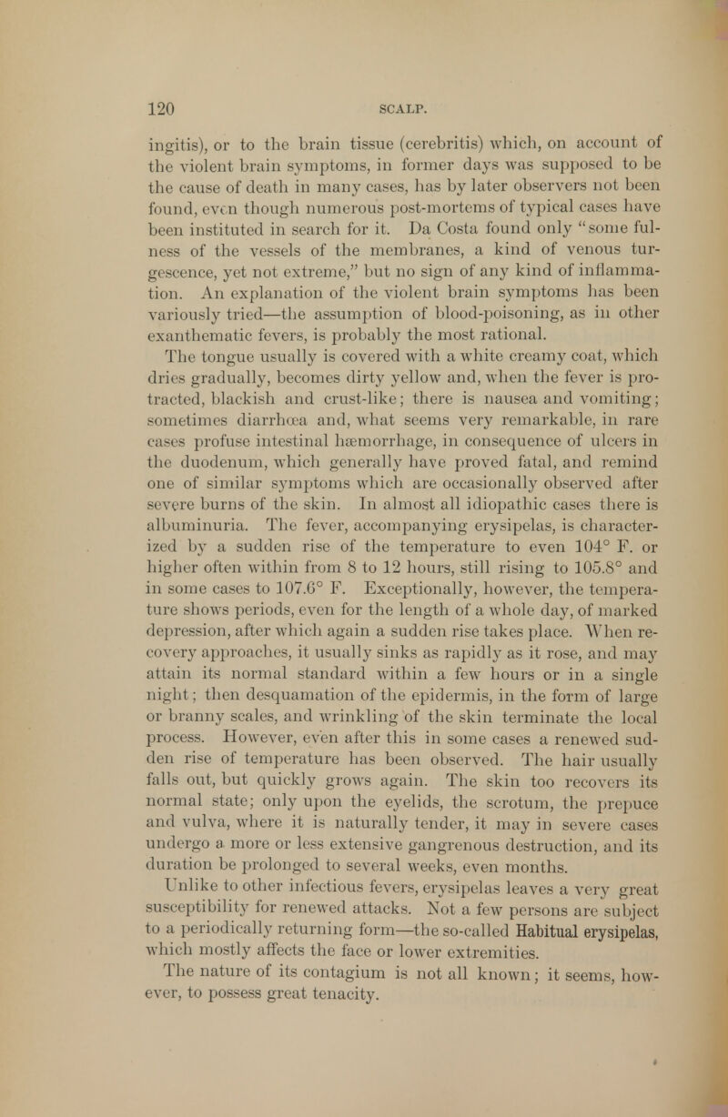 ingitis), or to the brain tissue (cerebritis) which, on account of the violent brain symptoms, in former days was supposed to be the cause of death in many cases, has by later observers not been found, even though numerous post-mortems of typical cases have been instituted in search for it. Da Costa found only  some ful- ness of the vessels of the membranes, a kind of venous tur- gescence, yet not extreme, but no sign of any kind of inflamma- tion. An explanation of the violent brain symptoms has been variously tried—the assumption of blood-poisoning, as in other exanthematic fevers, is probably the most rational. The tongue usually is covered with a white creamy coat, which dries gradually, becomes dirty yellow and, when the fever is pro- tracted, blackish and crust-like; there is nausea and vomiting; sometimes diarrhoea and, what seems very remarkable, in rare cases profuse intestinal haemorrhage, in consequence of ulcers in the duodenum, which generally have proved fatal, and remind one of similar symptoms which are occasionally observed after severe burns of the skin. In almost all idiopathic cases there is albuminuria. The fever, accompanying erysipelas, is character- ized by a sudden rise of the temperature to even 104° F. or higher often within from 8 to 12 hours, still rising to 105.8° and in some cases to 107.6° F. Exceptionally, however, the tempera- ture shows periods, even for the length of a whole day, of marked depression, after which again a sudden rise takes place. When re- covery approaches, it usually sinks as rapidly as it rose, and may attain its normal standard within a few hours or in a single night; then desquamation of the epidermis, in the form of large or branny scales, and wrinkling of the skin terminate the local process. However, even after this in some cases a renewed sud- den rise of temperature has been observed. The hair usually falls out, but quickly grows again. The skin too recovers its normal state; only upon the eyelids, the scrotum, the prepuce and vulva, where it is naturally tender, it may in severe cases undergo a more or less extensive gangrenous destruction, and its duration be prolonged to several weeks, even months. Unlike to other infectious fevers, erysipelas leaves a very great susceptibility for renewed attacks. Not a few persons are subject to a periodically returning form—the so-called Habitual erysipelas, which mostly affects the face or lower extremities. The nature of its contagium is not all known; it seems, how- ever, to possess great tenacity.