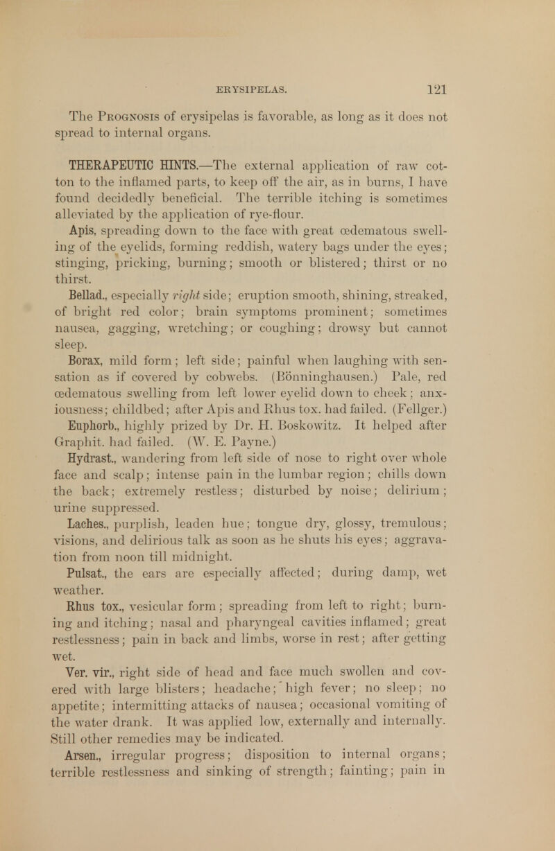 The Prognosis of erysipelas is favorable, as long as it does not spread to internal organs. THERAPEUTIC HINTS.—The external application of raw cot- ton to the inflamed parts, to keep off the air, as in burns, I have found decidedly beneficial. The terrible itching is sometimes alleviated by the application of rye-flour. Apis, spreading down to the face with great cedematous swell- ing of the eyelids, forming reddish, watery bags under the eyes; stinging, pricking, burning; smooth or blistered; thirst or no thirst, Bellad., especially right side; eruption smooth, shining, streaked, of bright red color; brain symptoms prominent; sometimes nausea, gagging, wretching; or coughing; drowsy but cannot sleep. Borax, mild form; left side; painful when laughing with sen- sation as if covered by cobwebs. (Bonninghausen.) Pale, red cedematous swelling from left lower eyelid down to cheek; anx- iousness; childbed; after Apis and Rhus tox. had failed. (Fellger.) Euphorb., highly prized by Dr. H. Boskowitz. It helped after Graphit. had failed. (W. E. Payne.) Hydrast, wandering from left side of nose to right over whole face and scalp; intense pain in the lumbar region; chills down the back; extremely restless; disturbed by noise; delirium; urine suppressed. Laches., purplish, leaden hue; tongue dr}T, glossy, tremulous: vi-ions, and delirious talk as soon as he shuts his eyes; aggrava- tion from noon till midnight, Pulsat, the ears are especially affected; during damp, wet weather. Rhus tox., vesicular form; spreading from left to right; burn- ing and itching; nasal and pharyngeal cavities inflamed ; great restlessness; pain in back and limbs, worse in rest; after getting wet. Ver. vir., right side of head and face much swollen and cov- ered with large blisters; headache; high fever; no sleep; no appetite; intermitting attacks of nausea; occasional vomiting of the water drank. It was applied low, externally and internally. Still other remedies may be indicated. Arsen., irregular progress; disposition to internal organs; terrible restlessness and sinking of strength; fainting; pain in