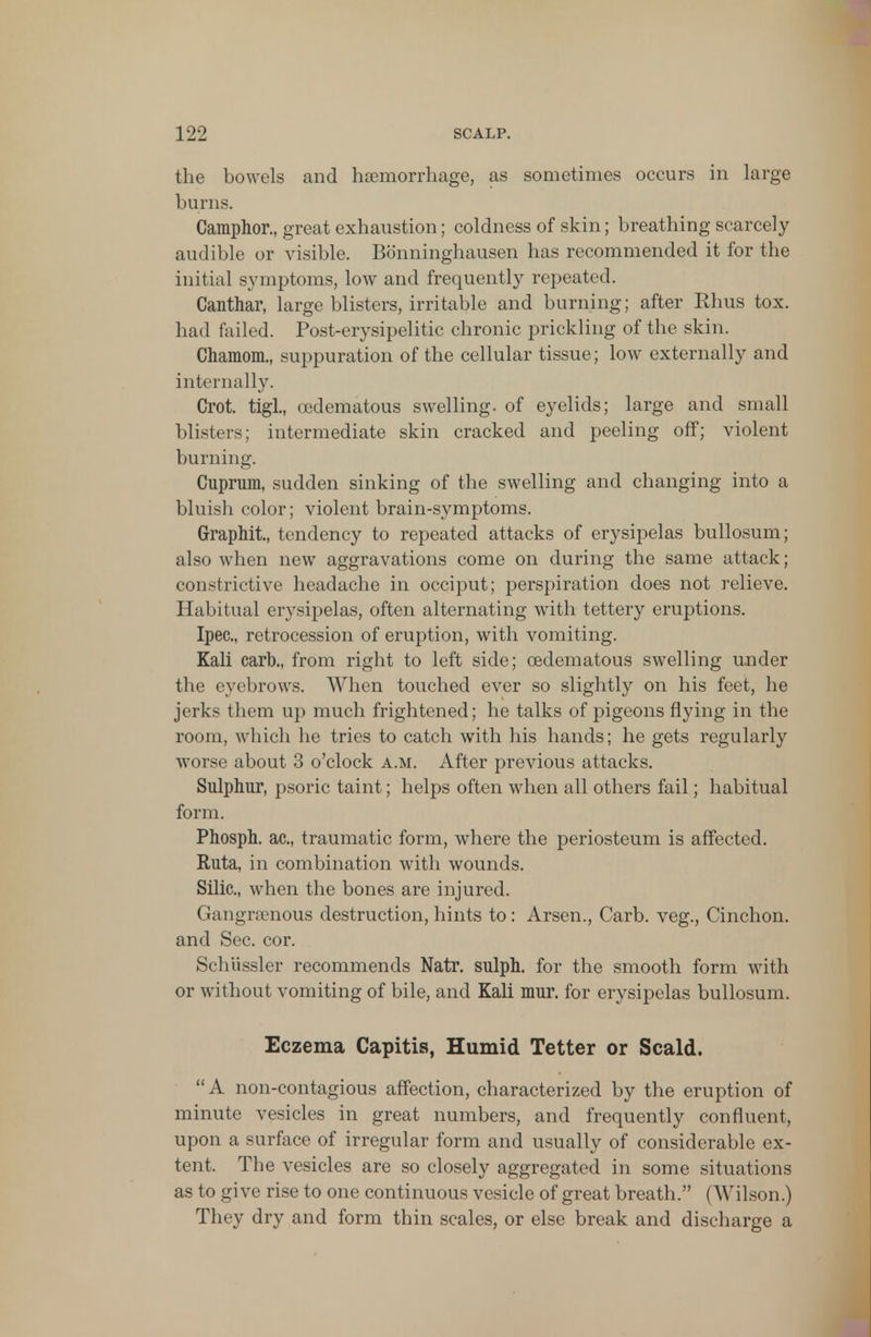 the bowels and haemorrhage, as sometimes occurs in large burns. Camphor., great exhaustion; coldness of skin; breathing scarcely- audible or visible. Bonninghausen has recommended it for the initial symptoms, low and frequently repeated. Canthar, large blisters, irritable and burning; after Rhus tox. had failed. Post-erysipelitic chronic prickling of the skin. Chamom., suppuration of the cellular tissue; low externally and internally. Crot. tigl, (edematous swelling, of eyelids; large and small blisters; intermediate skin cracked and peeling off; violent burning. Cuprum, sudden sinking of the swelling and changing into a bluish color; violent brain-symptoms. Graphii, tendency to repeated attacks of erysipelas bullosum; also when new aggravations come on during the same attack; constrictive headache in occiput; perspiration does not relieve. Habitual erysipelas, often alternating with tettery eruptions. Ipec, retrocession of eruption, with vomiting. Kali carb., from right to left side; cedematous swelling under the eyebrows. When touched ever so slightly on his feet, he jerks them up much frightened; he talks of pigeons flying in the room, which he tries to catch with his hands; he gets regularly worse about 3 o'clock a.m. After previous attacks. Sulphur, psoric taint; helps often when all others fail; habitual form. Phosph. ac, traumatic form, where the periosteum is affected. Ruta, in combination with wounds. Silic, when the bones are injured. Gangrsenous destruction, hints to: Arsen., Carb. veg., Cinchon. and Sec. cor. Schussler recommends Natr. sulph. for the smooth form with or without vomiting of bile, and Kali mur. for erysipelas bullosum. Eczema Capitis, Humid Tetter or Scald. A non-contagious affection, characterized by the eruption of minute vesicles in great numbers, and frequently confluent, upon a surface of irregular form and usually of considerable ex- tent. The vesicles are so closely aggregated in some situations as to give rise to one continuous vesicle of great breath. (Wilson.) They dry and form thin scales, or else break and discharge a