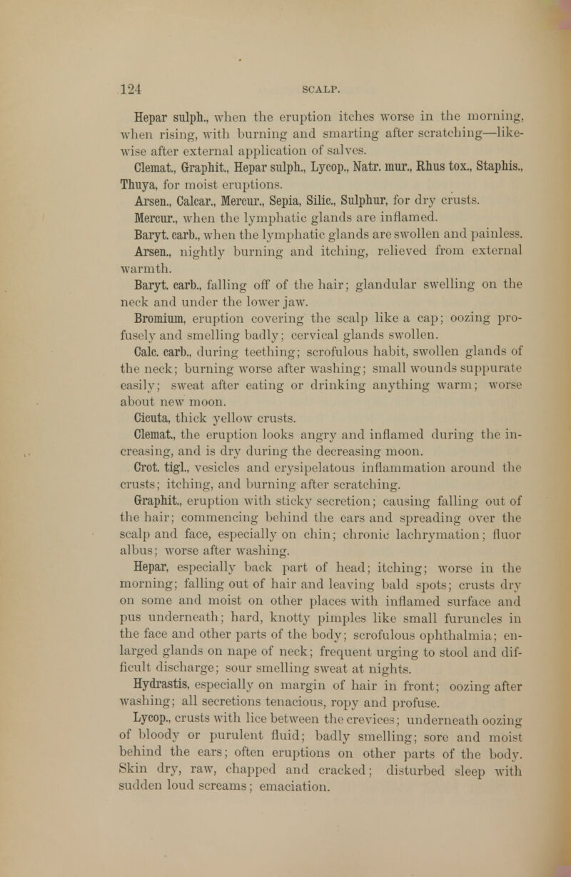 Hepar sulph., when the eruption itches worse in the morning, when rising, with burning and smarting after scratching—like- wise after external application of salves. Clemat, Graphit, Hepar sulph., Lycop., Natr. mur., Rhus tox., Staphis., Thuya, for moist eruptions. Arsen., Calcar., Mercur., Sepia, Silic, Sulphur, for dry crusts. Mercur., when the lymphatic glands are inflamed. Baryt. carb., when the lymphatic glands are swollen and painless. Arsen., nightly burning and itching, relieved from external warmth. Baryt. carb., falling off of the hair; glandular swelling on the neck and under the lower jaw. Bromium, eruption covering the scalp like a cap; oozing pro- fusely and smelling badly; cervical glands swollen. Calc. carb., during teething; scrofulous habit, swollen glands of the neck; burning worse after washing; small wounds suppurate easily; sweat after eating or drinking anything warm; worse about new moon. Cicuta, thick yellow crusts. Clemat, the eruption looks angry and inflamed during the in- creasing, and is dry during the decreasing moon. Crot. tigl., vesicles and erysipelatous inflammation around the crusts; itching, and burning after scratching. Graphit, eruption with sticky secretion; causing falling out of the hair; commencing behind the ears and spreading over the scalp and face, especially on chin; chronic lachrymation; fluor albus; worse after washing. Hepar, especially back part of head; itching; worse in the morning; falling out of hair and leaving bald spots; crusts dry on some and moist on other places with inflamed surface and pus underneath; hard, knotty pimples like small furuncles in the face and other parts of the body; scrofulous ophthalmia; en- larged glands on nape of neck; frequent urging to stool and dif- ficult discharge; sour smelling sweat at nights. Hydrastis, especially on margin of hair in front; oozing after washing; all secretions tenacious, ropy and profuse. Lycop., crusts with lice between the crevices; underneath oozing of bloody or purulent fluid; badly smelling; sore and moist behind the ears; often eruptions on other parts of the body. Skin dry, raw, chapped and cracked; disturbed sleep with sudden loud screams; emaciation.