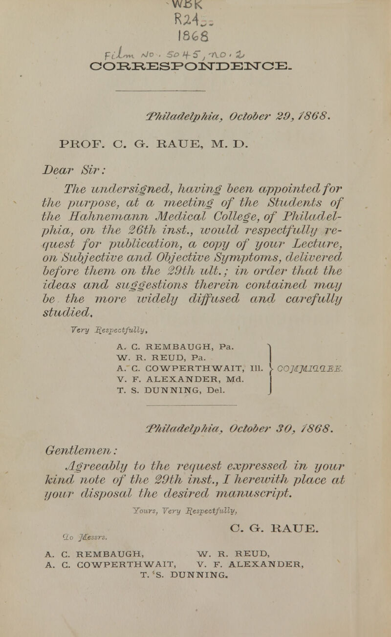 W.bK Ra4s= 1868 Fti-m a/o . SO /f 5, 1VO » i» coi^^Es^oisriDEnsrcE. (Philadelphia, October 29, /86'8. PROF. C. Gr. RAUE, M. D. Dear 2%e undersigned, having been appointed for the purpose, at a meeting of the Students of the Hahnemann Medical College, of Philadel- phia, on the 26th inst., would respectfully re- quest for publication, a copy of your Lecture, on Subjective and Objective Symptoms, delivered before them on the 29th ult.; in order that the ideas and suggestions therein contained may be the more widely diffused and carefully studied. Very Respectfully, A. C. REMBAUGH, Pa. W. R. REUD, Pa. A. C. COWPERTHWAIT, 111. V G0]IJIIC1(1EE. V. F. ALEXANDER, Md. T. S. DUNNING, Del. '.Philadelphia, October 30, /868. Gentlemen: Agreeably to the request expressed in your kind note of the 29th inst., I herewith place at your disposal the desired manuscript. Yours, Very Respectfully, C. G. RAUE. clo JKessrs. A. G. REMBAUGH, W. R. REUD, A. G. COWPERTHWAIT, V. F. ALEXANDER, T. 'S. DUNNING.