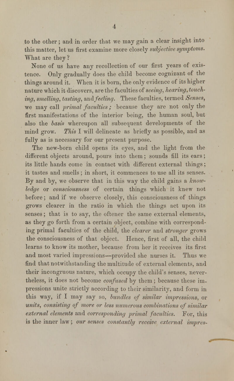 to the other; and in order that we may gain a clear insight into this matter, let us first examine more closely subjective symptoms. What are they ? None of us have any recollection of our first years of exis- tence. Only gradually does the child become cognizant of the things around it. When it is born, the only evidence of its higher nature which it discovers, are the faculties of seeing, hearing, touch- ing, smelling, tasting, and feeling. These faculties, termed Senses, we may call primal faculties; because they are not only the first manifestations of the interior being, the human soul, but also the basis whereupon all subsequent developments of the mind grow. This I will delineate as briefly as possible, and as fully as is necessary for our present purpose. The new-born child opens its eyes, and the light from the different objects around, pours into them; sounds fill its ears; its little hands come in contact with different external things; it tastes and smells; in short, it commences to use all its senses. By and by, we observe that in this way the child gains a know- ledge or consciousness of certain things which it knew not before; and if we observe closely, this consciousness of things grows clearer in the ratio in which the things act upon its senses; that is to say, the oftener the same external elements, as they go forth from a certain object, combine with correspond- ing primal faculties of the child, the clearer and stronger grows the consciousness of that object. Hence, first of all, the child learns to know its mother, because from her it receives its first and most varied impressions—provided she nurses it. Thus wc find that notwithstanding the multitude of external elements, and their incongruous nature, which occupy the child's senses, never- theless, it does not become confused by them; because these im- pressions unite strictly according to their similarity, and form in this way, if I may say so, bundles of similar impressions, or units, consisting of more or less numerous combinations of similar external elements and corresponding primal faculties. For, this is the inner law; our senses constantly receive external impres-