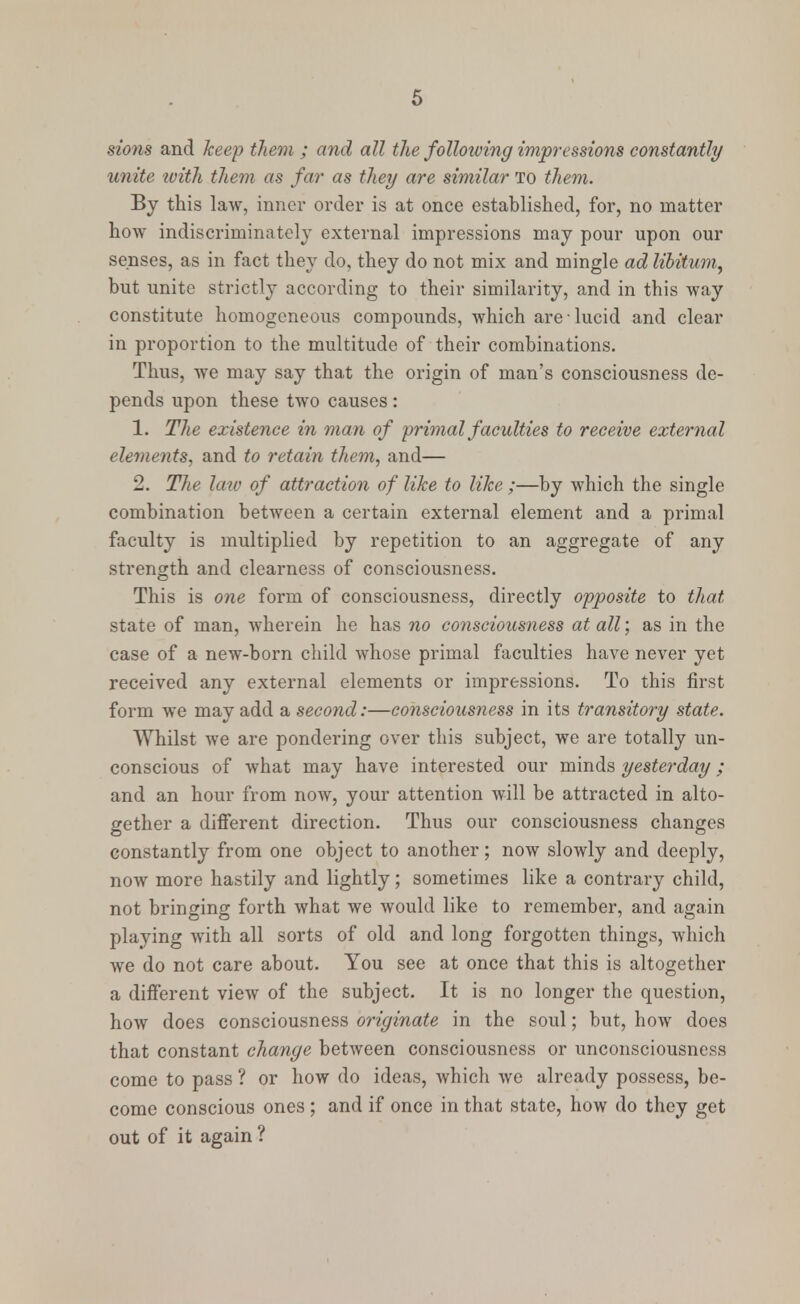 sions and keep them ; and all the following impressions constantly unite with them as far as they are similar to them. By this law, inner order is at once established, for, no matter how indiscriminately external impressions may pour upon our senses, as in fact they do, they do not mix and mingle ad libitum, but unite strictly according to their similarity, and in this way constitute homogeneous compounds, which are lucid and clear in proportion to the multitude of their combinations. Thus, we may say that the origin of man's consciousness de- pends upon these two causes : 1. The existence in man of primal faculties to receive external elements, and to retain them, and— 2. The law of attraction of like to like ;—by which the single combination between a certain external element and a primal faculty is multiplied by repetition to an aggregate of any strength and clearness of consciousness. This is one form of consciousness, directly opposite to that, state of man, wherein he has no consciousness at all; as in the case of a new-born child whose primal faculties have never yet received any external elements or impressions. To this first form we may add a second:—consciousness in its transitory state. Whilst we are pondering over this subject, we are totally un- conscious of Avhat may have interested our minds yesterday; and an hour from now, your attention will be attracted in alto- gether a different direction. Thus our consciousness changes constantly from one object to another; now slowly and deeply, now more hastily and lightly; sometimes like a contrary child, not bringing forth what we would like to remember, and again playing with all sorts of old and long forgotten things, which we do not care about. You see at once that this is altogether a different view of the subject. It is no longer the question, how does consciousness originate in the soul; but, how does that constant change between consciousness or unconsciousness come to pass ? or how do ideas, which we already possess, be- come conscious ones ; and if once in that state, how do they get out of it again ?