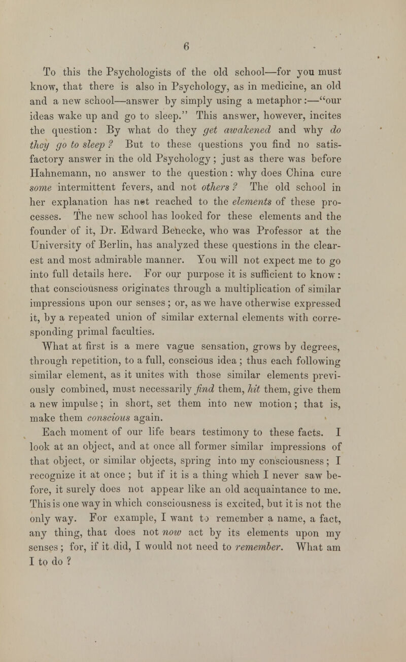 To this the Psychologists of the old school—for you must know, that there is also in Psychology, as in medicine, an old and a new school—answer by simply using a metaphor :—our ideas wake up and go to sleep. This answer, however, incites the question: By what do they get awakened and why do they go to sleep ? But to these questions you find no satis- factory answer in the old Psychology; just as there was before Hahnemann, no answer to the question: why does China cure some intermittent fevers, and not others ? The old school in her explanation has net reached to the elements of these pro- cesses. The new school has looked for these elements and the founder of it, Dr. Edward Benecke, who was Professor at the University of Berlin, has analyzed these questions in the clear- est and most admirable manner. You will not expect me to go into full details here. For our purpose it is sufficient to know : that consciousness originates through a multiplication of similar impressions upon our senses; or, as we have otherwise expressed it, by a repeated union of similar external elements with corre- sponding primal faculties. What at first is a mere vague sensation, grows by degrees, through repetition, to a full, conscious idea; thus each following similar element, as it unites with those similar elements previ- ously combined, must necessarily find them, hit them, give them a new impulse; in short, set them into new motion; that is, make them conscious again. Each moment of our life bears testimony to these facts. I look at an object, and at once all former similar impressions of that object, or similar objects, spring into my consciousness; I recognize it at once ; but if it is a thing which I never saw be- fore, it surely does not appear like an old acquaintance to me. This is one way in which consciousness is excited, but it is not the only way. For example, I want to remember a name, a fact, any thing, that does not now act by its elements upon my senses; for, if it did, I would not need to remember. What am I to do ?