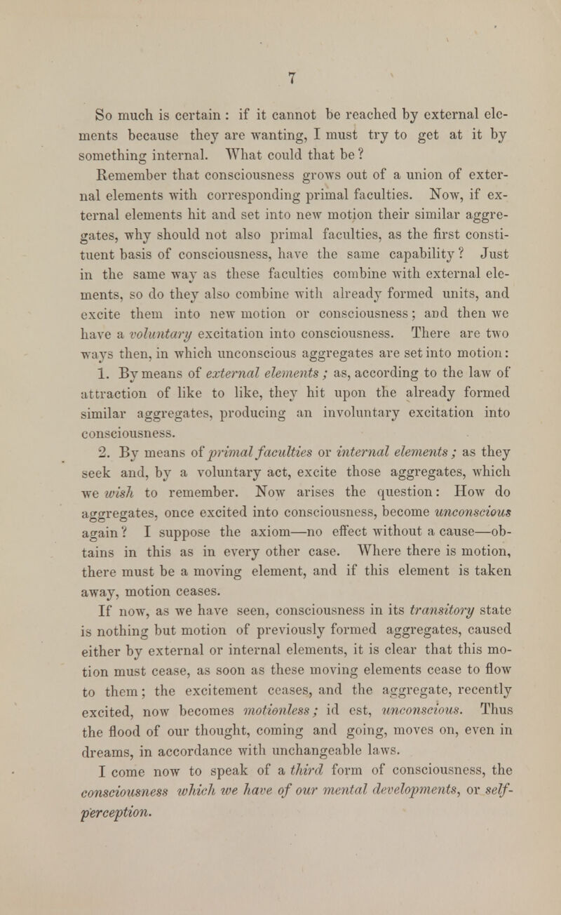So much is certain : if it cannot be reached by external ele- ments because they are wanting, I must try to get at it by something internal. What could that be ? Remember that consciousness grows out of a union of exter- nal elements with corresponding primal faculties. Now, if ex- ternal elements hit and set into new motion their similar aggre- gates, why should not also primal faculties, as the first consti- tuent basis of consciousness, have the same capability ? Just in the same way as these faculties combine with external ele- ments, so do they also combine with already formed units, and excite them into new motion or consciousness; and then we have a voluntary excitation into consciousness. There are two ways then, in which unconscious aggregates are set into motion: 1. By means of external elements ; as, according to the law of attraction of like to like, they hit upon the already formed similar aggregates, producing an involuntary excitation into consciousness. 2. By means of primal faculties or internal elements ; as they seek and, by a voluntary act, excite those aggregates, which we wish to remember. Now arises the question: How do acre-rebates, once excited into consciousness, become unconscious OB O ' ' again ? I suppose the axiom—no effect without a cause—ob- tains in this as in every other case. Where there is motion, there must be a moving element, and if this element is taken away, motion ceases. If now, as we have seen, consciousness in its transitory state is nothing but motion of previously formed aggregates, caused either by external or internal elements, it is clear that this mo- tion must cease, as soon as these moving elements cease to flow to them; the excitement ceases, and the aggregate, recently excited, now becomes motionless; id est, unconscious. Thus the flood of our thought, coming and going, moves on, even in dreams, in accordance with unchangeable laws. I come now to speak of a third form of consciousness, the consciousness which ive have of our mental developments, or self- perception.