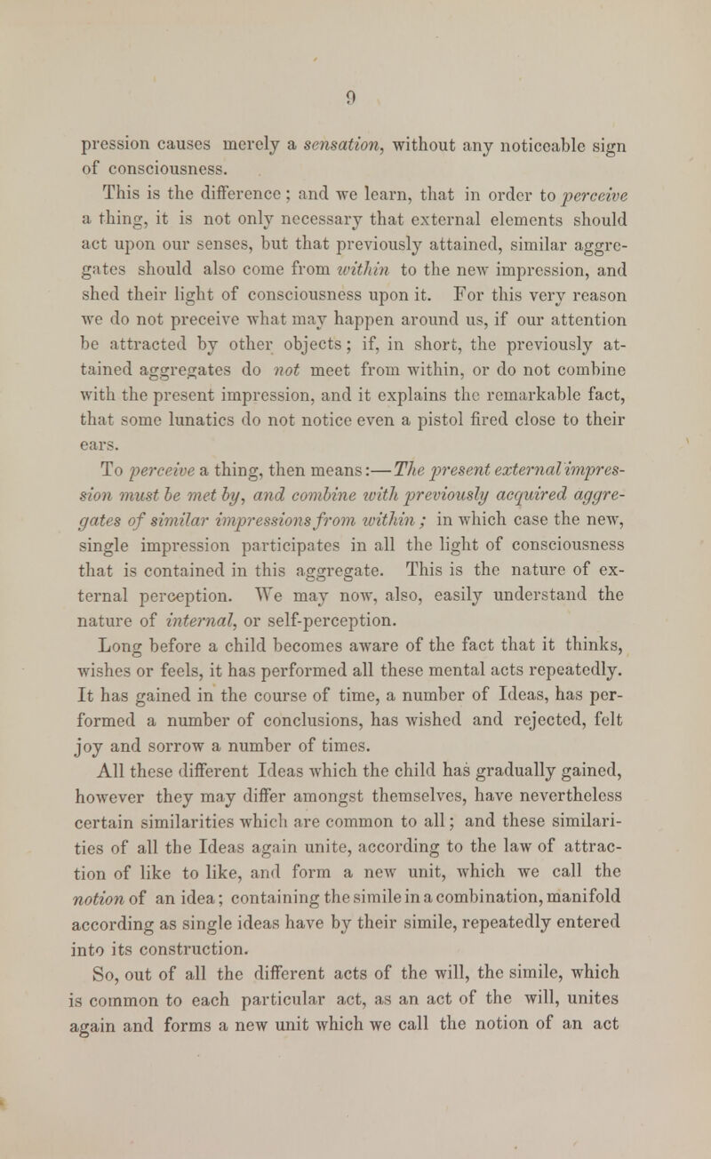 pression causes merely a sensation, without any noticeable sign of consciousness. This is the difference: and we learn, that in order to perceive a thing, it is not only necessary that external elements should act upon our senses, but that previously attained, similar aggre- gates should also come from ivitlrin to the new impression, and shed their light of consciousness upon it. For this very reason we do not preceive what may happen around us, if our attention be attracted by other objects; if, in short, the previously at- tained aggregates do not meet from within, or do not combine with the present impression, and it explains the remarkable fact, that some lunatics do not notice even a pistol fired close to their ears. To perceive a thing, then means:—The present external impres- sion must be met by, and combine with previously acquired aggre- gates of similar impressions from ivithin ; in which case the new, single impression participates in all the light of consciousness that is contained in this aggregate. This is the nature of ex- ternal perception. We may now, also, easily understand the nature of internal, or self-perception. Loner before a child becomes aware of the fact that it thinks, wishes or feels, it has performed all these mental acts repeatedly. It has gained in the course of time, a number of Ideas, has per- formed a number of conclusions, has wished and rejected, felt joy and sorrow a number of times. All these different Ideas which the child has gradually gained, however they may differ amongst themselves, have nevertheless certain similarities which are common to all; and these similari- ties of all the Ideas again unite, according to the law of attrac- tion of like to like, and form a new unit, which we call the notion of an idea; containing the simile in a combination, manifold according as single ideas have by their simile, repeatedly entered into its construction. So, out of all the different acts of the will, the simile, which is common to each particular act, as an act of the will, unites again and forms a new unit which we call the notion of an act