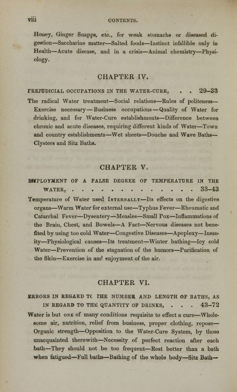 Honey, Ginger Suapps, etc., for weak stomachs or diseased di- gestion—Saccharine matter—Salted foods—Instinct infallible only in Health—Acute disease, and in a crisis—Animal chemistry—Physi- ology. CHAPTER IV. PREJUDICIAL OCCUPATIONS IN THE WATER-CURE, . . 29-33 The radical Water treatment—Social relations—Rules of politeness— Exercise necessary — Business occupations — Quality of Water for drinking, and for Water-Cure establishments—Difference between chronic and acute diseases, requiring different kinds of Water—Town and country establishments—Wet sheets—Douche and Wave Baths— Clysters and Sitz Baths. CHAPTER V. BMPLOYMENT OF A FALSE DEGREE OF TEMPERATURE IN THE WATER, 33-43 Temperature of Water used Internally—Its effects on the digestive organs—Warm Water for external use—Typhus Fever—Rheumatic and Catarrhal Fever—Dysentery—Measles—Small Pox—Inflammations of the Brain, Chest, and Bowels—A Fact—Nervous diseases not bene- fited by using too cold Water—Congestive Diseases—Apoplexy—Insan- ity—Physiological causes—Its treatment—Winter bathing—Icy cold Water—Prevention of the stagnation of the humors—Purification of the Skin—Exercise in and enjoyment of the air. CHAPTER VI. ERRORS IN REGARD TC THE NUMBER AND LENGTH OF BATHS, AS IN REGARD TO THE QUANTITY OF DRINKS, . . . 43-72 Water is but one of many conditions requisite to effect a cure—Whole- some air, nutrition, relief from business, proper clothing, repose— Organic strength—Opposition to the Water-Cure System, by those unacquainted therewith—Necessity of perfect reaction after each bath—They should not be too frequent—Rest better than a bath when fatigued—Full baths—Bathing of the whole body—Sitz Bath—