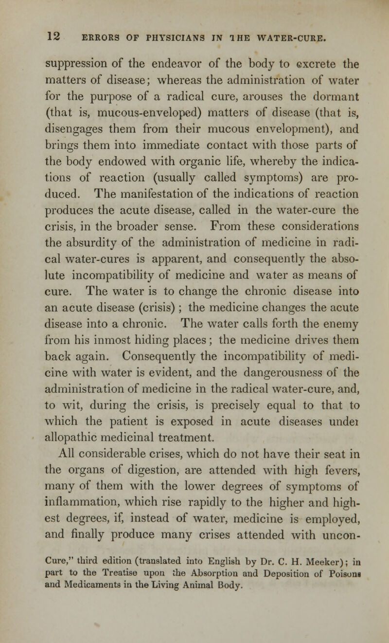 suppression of the endeavor of the body to excrete the matters of disease; whereas the administration of water for the purpose of a radical cure, arouses the dormant (that is, mucous-enveloped) matters of disease (that is, disengages them from their mucous envelopment), and brings them into immediate contact with those parts of the body endowed with organic life, whereby the indica- tions of reaction (usually called symptoms) are pro- duced. The manifestation of the indications of reaction produces the acute disease, called in the water-cure the crisis, in the broader sense. From these considerations the absurdity of the administration of medicine in radi- cal water-cures is apparent, and consequently the abso- lute incompatibility of medicine and water as means of cure. The water is to change the chronic disease into an acute disease (crisis); the medicine changes the acute disease into a chronic. The water calls forth the enemy from his inmost hiding places; the medicine drives them back again. Consequently the incompatibility of medi- cine with water is evident, and the dangerousness of the administration of medicine in the radical water-cure, and, to wit, during the crisis, is precisely equal to that to which the patient is exposed in acute diseases undei allopathic medicinal treatment. All considerable crises, which do not have their seat in the organs of digestion, are attended with high fevers, many of them with the lower degrees of symptoms of inflammation, which rise rapidly to the higher and high- est degrees, if, instead of water, medicine is employed, and finally produce many crises attended with uncon- Cure, third edition (translated into English by Dr. C. H. Meeker); in part to the Treatise upon the Absorption and Deposition of Poisoni and Medicaments in the Living Animal Body.