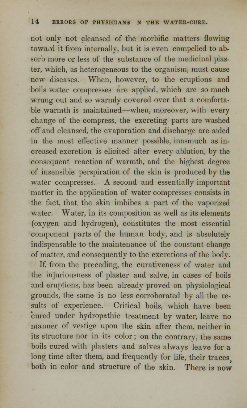 not only not cleansed of the morbific matters flowing towaj'd it from internally, but it is even compelled to ab- sorb more or less of the substance of the medicinal plas- ter, which, as heterogeneous to the organism, must cause new diseases. When, however, to the eruptions and boils water compresses are applied, which are so much wrung out and so warmly covered over that a comforta- ble warmth is maintained—when, moreover, with every change of the compress, the excreting parts are washed off and cleansed, the evaporation and discharge are aided in the most effective manner possible, inasmuch as in- creased excretion is elicited after every ablution, by the consequent reaction of warmth, and the highest degree of insensible perspiration of the skin is produced by the water compresses. A second and essentially important matter in the application of water compresses consists in the fact, that the skin imbibes a part of the vaporized water. Water, in its composition as well as its elements (oxygen and hydrogen), constitutes the most essential component parts of the human body, and is absolutely indispensable to the maintenance of the constant change of matter, and consequently to the excretions of the body. If, from the preceding, the curativeness of water and the injuriousness of plaster and salve, in cases of boils and eruptions, has been already proved on physiological grounds, the same is no less corroborated by all the re- sults of experience. Critical boils, which have been cured under hydropathic treatment by water, leave no manner of vestige upon the skin after them, neither in its structure nor in its color; on the contrary, the same boils cured with plasters and salves always leave for a long time after them, and frequently for life, their traces, both in color and structure of the skin. There is now
