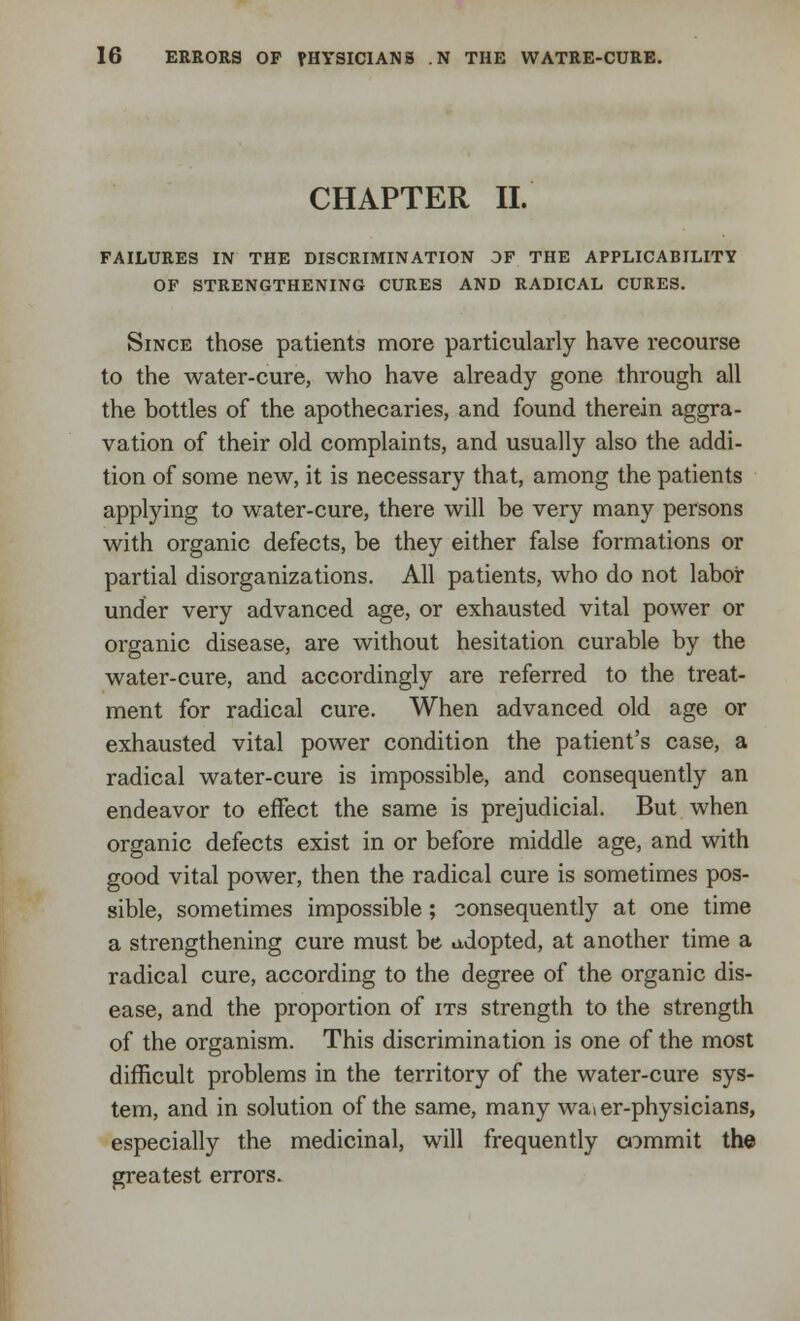 CHAPTER II. FAILURES IN THE DISCRIMINATION OF THE APPLICABILITY OF STRENGTHENING CURES AND RADICAL CURES. Since those patients more particularly have recourse to the water-cure, who have already gone through all the bottles of the apothecaries, and found therein aggra- vation of their old complaints, and usually also the addi- tion of some new, it is necessary that, among the patients applying to water-cure, there will be very many persons with organic defects, be they either false formations or partial disorganizations. All patients, who do not labor under very advanced age, or exhausted vital power or organic disease, are without hesitation curable by the water-cure, and accordingly are referred to the treat- ment for radical cure. When advanced old age or exhausted vital power condition the patient's case, a radical water-cure is impossible, and consequently an endeavor to effect the same is prejudicial. But when organic defects exist in or before middle age, and with good vital power, then the radical cure is sometimes pos- sible, sometimes impossible; consequently at one time a strengthening cure must be adopted, at another time a radical cure, according to the degree of the organic dis- ease, and the proportion of its strength to the strength of the organism. This discrimination is one of the most difficult problems in the territory of the water-cure sys- tem, and in solution of the same, many waier-physicians, especially the medicinal, will frequently commit the greatest errors.