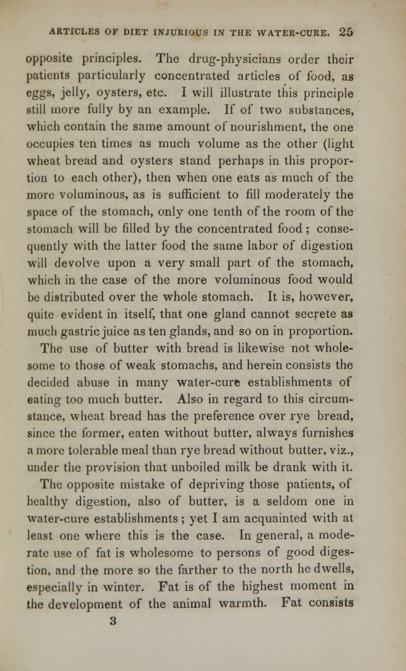 opposite principles. The drug-physicians order their patients particularly concentrated articles of food, as eggs, jelly, oysters, etc. I will illustrate this principle still more fully by an example. If of two substances, which contain the same amount of nourishment, the one occupies ten times as much volume as the other (light wheat bread and oysters stand perhaps in this propor- tion to each other), then when one eats as much of the more voluminous, as is sufficient to fill moderately the space of the stomach, only one tenth of the room of the stomach will be filled by the concentrated food; conse- quently with the latter food the same labor of digestion will devolve upon a very small part of the stomach, which in the case of the more voluminous food would be distributed over the whole stomach. It is, however, quite evident in itself, that one gland cannot secrete as much gastric juice as ten glands, and so on in proportion. The use of butter with bread is likewise not whole- some to those of weak stomachs, and herein consists the decided abuse in many water-cure establishments of eating too much butter. Also in regard to this circum- stance, wheat bread has the preference over rye bread, since the former, eaten without butter, always furnishes a more tolerable meal than rye bread without butter, viz., under the provision that unboiled milk be drank with it. The opposite mistake of depriving those patients, of healthy digestion, also of butter, is a seldom one in water-cure establishments; yet I am acquainted with at least one where this is the case. In general, a mode- rate use of fat is wholesome to persons of good diges- tion, and the more so the farther to the north he dwells, especially in winter. Fat is of the highest moment in the development of the animal warmth. Fat consists 3