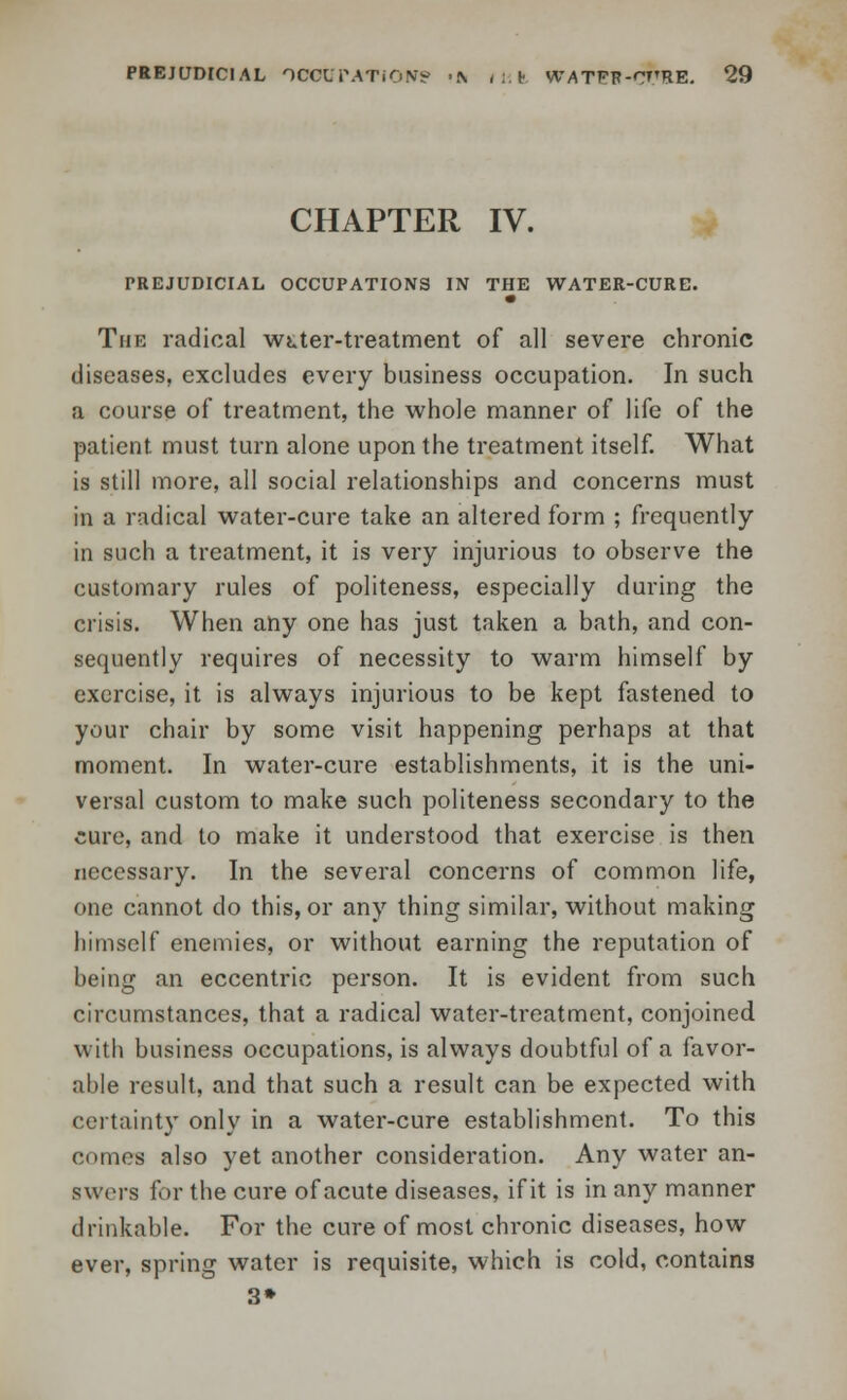 CHAPTER IV. PREJUDICIAL OCCUPATIONS IN THE WATER-CURE. The radical wtter-treatment of all severe chronic diseases, excludes every business occupation. In such a course of treatment, the whole manner of life of the patient must turn alone upon the treatment itself. What is still more, all social relationships and concerns must in a radical water-cure take an altered form ; frequently in such a treatment, it is very injurious to observe the customary rules of politeness, especially during the crisis. When any one has just taken a bath, and con- sequently requires of necessity to warm himself by exercise, it is always injurious to be kept fastened to your chair by some visit happening perhaps at that moment. In water-cure establishments, it is the uni- versal custom to make such politeness secondary to the cure, and to make it understood that exercise is then necessary. In the several concerns of common life, one cannot do this, or any thing similar, without making himself enemies, or without earning the reputation of being an eccentric person. It is evident from such circumstances, that a radical water-treatment, conjoined with business occupations, is always doubtful of a favor- able result, and that such a result can be expected with certainty only in a water-cure establishment. To this comes also yet another consideration. Any water an- swers for the cure of acute diseases, if it is in any manner drinkable. For the cure of most chronic diseases, how ever, spring water is requisite, which is cold, contains 3»