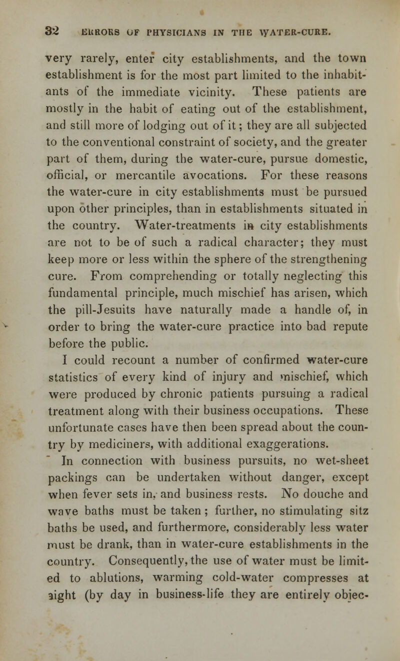 very rarely, enter city establishments, and the town establishment is for the most part limited to the inhabit- ants of the immediate vicinity. These patients are mostly in the habit of eating out of the establishment, and still more of lodging out of it; they are all subjected to the conventional constraint of society, and the greater part of them, during the water-cure, pursue domestic, official, or mercantile avocations. For these reasons the water-cure in city establishments must be pursued upon other principles, than in establishments situated in the country. Water-treatments is city establishments are not to be of such a radical character; they must keep more or less within the sphere of the strengthening cure. From comprehending or totally neglecting this fundamental principle, much mischief has arisen, which the pill-Jesuits have naturally made a handle of, in order to bring the water-cure practice into bad repute before the public. I could recount a number of confirmed water-cure statistics of every kind of injury and mischief, which were produced by chronic patients pursuing a radical treatment along with their business occupations. These unfortunate cases have then been spread about the coun- try by mediciners, with additional exaggerations. In connection with business pursuits, no wet-sheet packings can be undertaken without danger, except when fever sets in, and business rests. No douche and wave baths must be taken ; further, no stimulating sitz baths be used, and furthermore, considerably less water must be drank, than in water-cure establishments in the country. Consequently, the use of water must be limit- ed to ablutions, warming cold-water compresses at aight (by day in business-life they are entirely obiec-