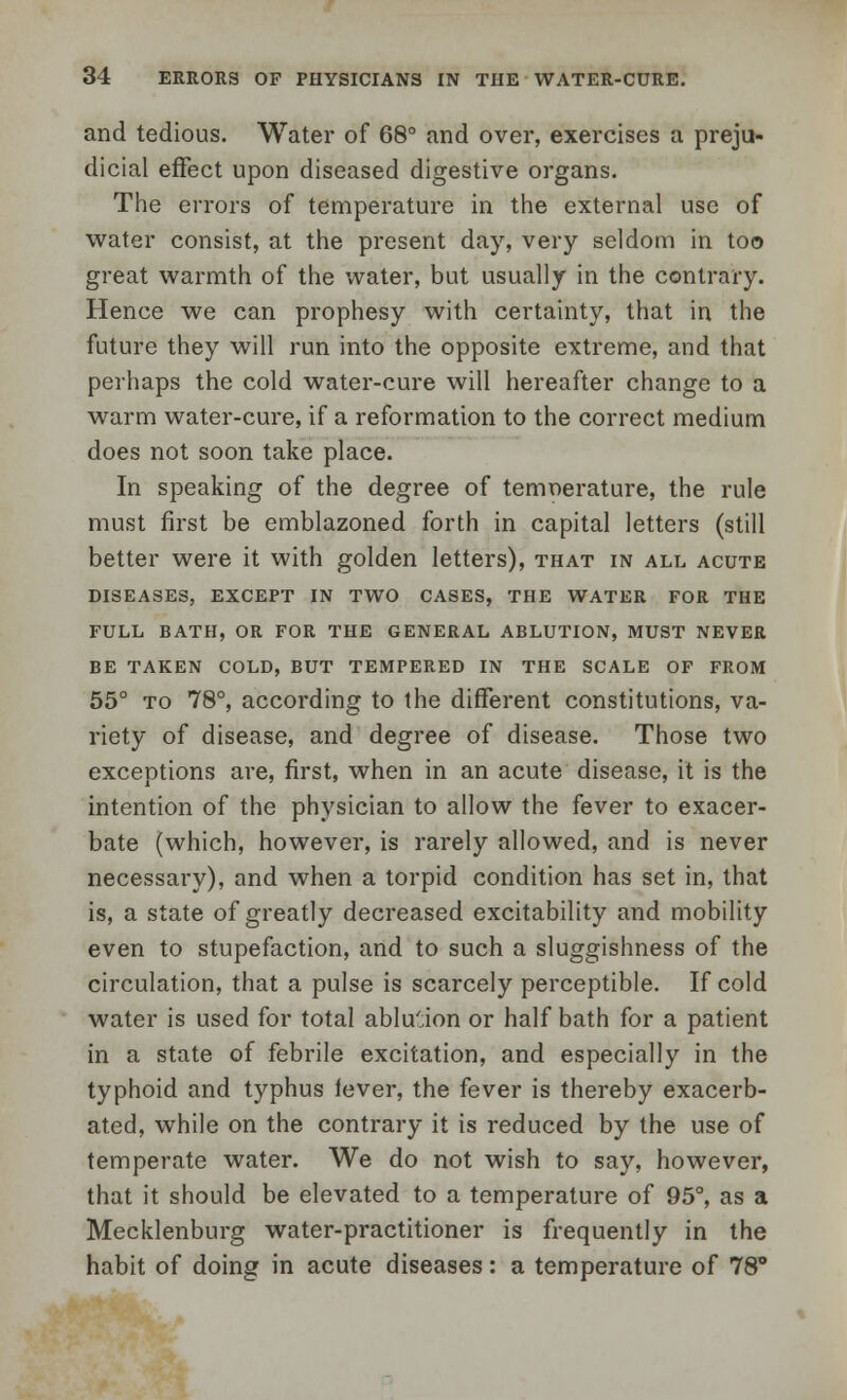and tedious. Water of 68° and over, exercises a preju- dicial effect upon diseased digestive organs. The errors of temperature in the external use of water consist, at the present day, very seldom in too great warmth of the water, but usually in the contrary. Hence we can prophesy with certainty, that in the future they will run into the opposite extreme, and that perhaps the cold water-cure will hereafter change to a warm water-cure, if a reformation to the correct medium does not soon take place. In speaking of the degree of temnerature, the rule must first be emblazoned forth in capital letters (still better were it with golden letters), that in all acute DISEASES, EXCEPT IN TWO CASES, THE WATER FOR THE FULL BATH, OR FOR THE GENERAL ABLUTION, MUST NEVER BE TAKEN COLD, BUT TEMPERED IN THE SCALE OF FROM 55° to 78°, according to the different constitutions, va- riety of disease, and degree of disease. Those two exceptions are, first, when in an acute disease, it is the intention of the physician to allow the fever to exacer- bate (which, however, is rarely allowed, and is never necessary), and when a torpid condition has set in, that is, a state of greatly decreased excitability and mobility even to stupefaction, and to such a sluggishness of the circulation, that a pulse is scarcely perceptible. If cold water is used for total ablu'.ion or half bath for a patient in a state of febrile excitation, and especially in the typhoid and typhus lever, the fever is thereby exacerb- ated, while on the contrary it is reduced by the use of temperate water. We do not wish to say, however, that it should be elevated to a temperature of 95°, as a Mecklenburg water-practitioner is frequently in the habit of doing in acute diseases: a temperature of 78°