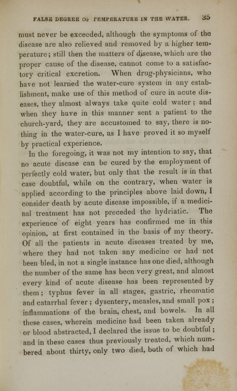 must never be exceeded, although the symptoms of the disease are also relieved and removed by a higher tem- perature ; still then the matters of disease, which are the proper cause of the disease, cannot come to a satisfac- tory critical excretion. When drug-physicians, who have not learned the water-cure system in any estab- lishment, make use of this method of cure in acute dis- eases, they almost always take quite cold water; and when they have in this manner sent a patient to the church-yard, they are accustomed to say, there is no- thing in the water-cure, as I have proved it so myself by practical experience. In the foregoing, it was not my intention to say, that no acute disease can be cured by the employment of perfectly cold water, but only that the result is in that case doubtful, while on the contrary, when water is applied according to the principles above laid down, I consider death by acute disease impossible, if a medici- nal treatment has not preceded the hydriatic. The experience of eight years has confirmed me in this opinion, at first contained in the basis of my theory. Of all the patients in acute diseases treated by me, where they had not taken any medicine or had not been bled, in not a single instance has one died, although the number of the same has been very great, and almost every kind of acute disease has been represented by them ; typhus fever in all stages, gastric, rheumatic and catarrhal fever ; dysentery, measles, and small pox ; inflammations of the brain, chest, and bowels. In all these cases, wherein medicine had been taken already or blood abstracted, I declared the issue to be doubtful; and in these cases thus previously treated, which num- bered about thirty, only two died, both of which had