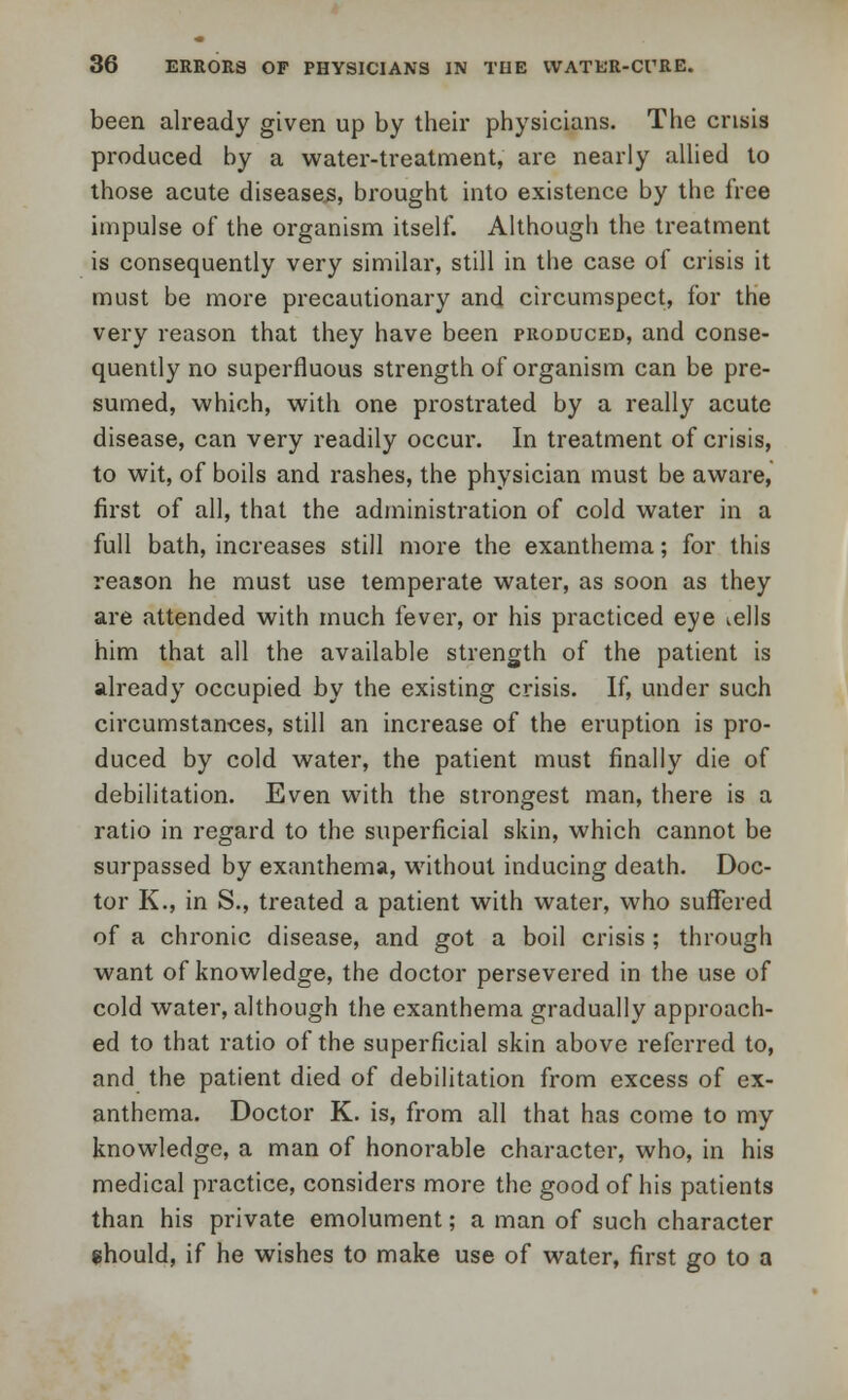 been already given up by their physicians. The crisis produced by a water-treatment, are nearly allied to those acute diseases, brought into existence by the free impulse of the organism itself. Although the treatment is consequently very similar, still in the case of crisis it must be more precautionary and circumspect, for the very reason that they have been produced, and conse- quently no superfluous strength of organism can be pre- sumed, which, with one prostrated by a really acute disease, can very readily occur. In treatment of crisis, to wit, of boils and rashes, the physician must be aware, first of all, that the administration of cold water in a full bath, increases still more the exanthema; for this reason he must use temperate water, as soon as they are attended with much fever, or his practiced eye iells him that all the available strength of the patient is already occupied by the existing crisis. If, under such circumstances, still an increase of the eruption is pro- duced by cold water, the patient must finally die of debilitation. Even with the strongest man, there is a ratio in regard to the superficial skin, which cannot be surpassed by exanthema, without inducing death. Doc- tor K., in S., treated a patient with water, who suffered of a chronic disease, and got a boil crisis ; through want of knowledge, the doctor persevered in the use of cold water, although the exanthema gradually approach- ed to that ratio of the superficial skin above referred to, and the patient died of debilitation from excess of ex- anthema. Doctor K. is, from all that has come to my knowledge, a man of honorable character, who, in his medical practice, considers more the good of his patients than his private emolument; a man of such character should, if he wishes to make use of water, first go to a