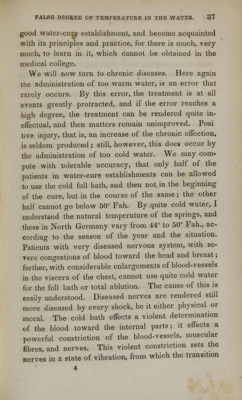 good water-cure establishment, and become acquainted with its principles and practice, for there is much, very much, to learn in it, which cannot be obtained in the medical college. We will now turn to chronic diseases. Here again the administration of too warm water, is an error that rarely occurs. By this error, the treatment is at all events greatly protracted, and if the error reaches a high degree, the treatment can be rendered quite in- effectual, and then matters remain unimproved. Posi tive injury, that is, an increase of the chronic affection, is seldom produced; still, however, this does occur by the administration of too cold water. We may com- pute with tolerable accuracy, that only half of the patients in water-cure establishments can be allowed to use the cold full bath, and then not in the beginning of the cure, but in the course of the same; the other half cannot go below 50° Fah. By quite cold water, I understand the natural temperature of the springs, and these in North Germany vary from 44° to 50° Fah., ac- cording to the season of the year and the situation. Patients with very diseased nervous system, with se- vere congestions of blood toward the head and breast; further, with considerable enlargements of blood-vessels in the viscera of the chest, cannot use quite cold water for the full bath or total ablution. The cause of this is easily understood. Diseased nerves are rendered still more diseased by every shock, be it either physical or moral. The cold bath effects a violent determination of the blood toward the internal parts; it effects a powerful constriction of the blood-vessels, muscular fibres, and nerves. This violent constriction sets the nerves in a state of vibration, from which the transition 4