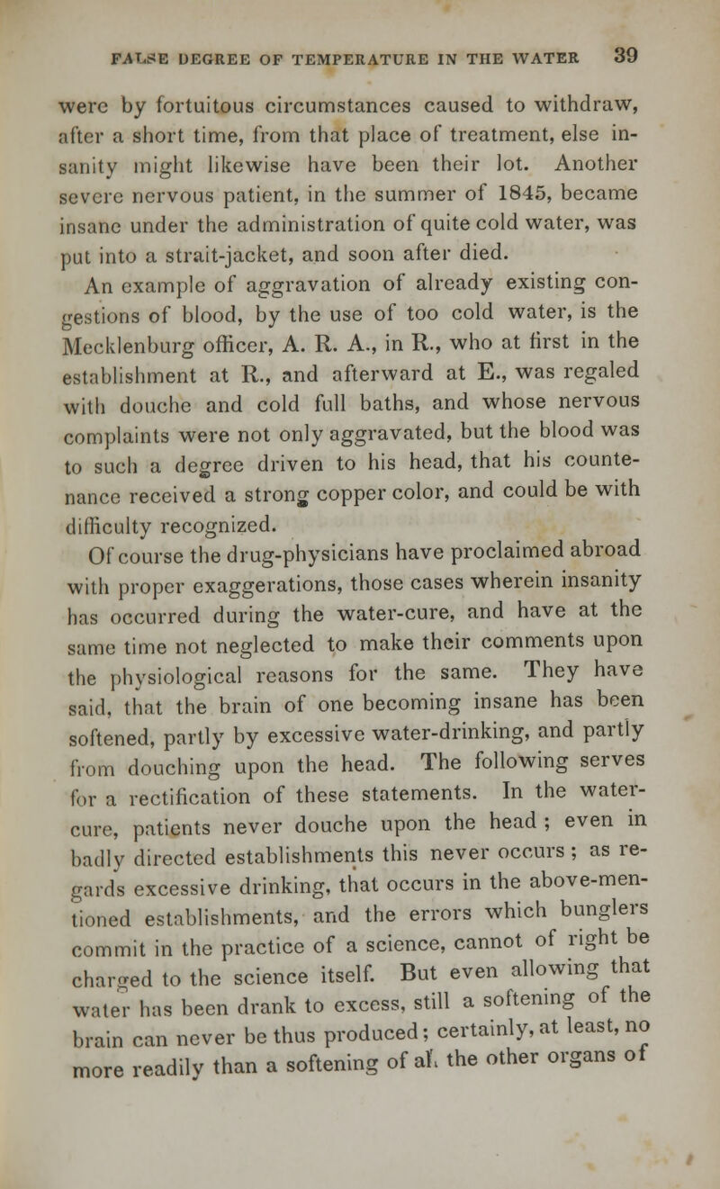 were by fortuitous circumstances caused to withdraw, after a short time, from that place of treatment, else in- sanity might likewise have been their lot. Another severe nervous patient, in the summer of 1845, became insane under the administration of quite cold water, was put into a strait-jacket, and soon after died. An example of aggravation of already existing con- gestions of blood, by the use of too cold water, is the Mecklenburg officer, A. R. A., in R., who at first in the establishment at R., and afterward at E., was regaled with douche and cold full baths, and whose nervous complaints were not only aggravated, but the blood was to such a degree driven to his head, that his counte- nance received a strong copper color, and could be with difficulty recognized. Of course the drug-physicians have proclaimed abroad with proper exaggerations, those cases wherein insanity has occurred during the water-cure, and have at the same time not neglected to make their comments upon the physiological reasons for the same. They have said, that the brain of one becoming insane has been softened, partly by excessive water-drinking, and partly from douching upon the head. The following serves for a rectification of these statements. In the water- cure, patients never douche upon the head ; even m badly directed establishments this never occurs ; as re- gards excessive drinking, that occurs in the above-men- tioned establishments, and the errors which bunglers commit in the practice of a science, cannot of right be charged to the science itself. But even allowing that water has been drank to excess, still a softening of the brain can never be thus produced; certainly, at least, no more readily than a softening of al\ the other organs of