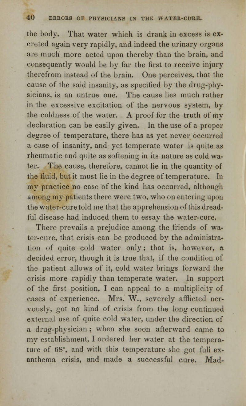 the body. That water which is drank in excess is ex- creted again very rapidly, and indeed the urinary organs are much more acted upon thereby than the brain, and consequently would be by far the first to receive injury therefrom instead of the brain. One perceives, that the cause of the said insanity, as specified by the drug-phy- sicians, is an untrue one. The cause lies much rather in the excessive excitation of the nervous system, by the coldness of the water. A proof for the truth of my declaration can be easily given. In the use of a proper degree of temperature, there has as yet never occurred a case of insanity, and yet temperate water is quite as rheumatic and quite as softening in its nature as cold wa- ter. The cause, therefore, cannot lie in the quantity of the fluid, but it must lie in the degree of temperature. In my practice no case of the kind has occurred, although among my patients there were two, who on entering upon the water-cure told me that the apprehension of this dread- ful disease had induced them to essay the water-cure. There prevails a prejudice among the friends of wa- ter-cure, that crisis can be produced by the administra- tion of quite cold water only; that is, however, a decided error, though it is true that, if the condition of the patient allows of it, cold water brings forward the crisis more rapidly than temperate water. In support of the first position, I can appeal to a multiplicity of cases of experience. Mrs. W., severely afflicted ner- vously, got no kind of crisis from the long continued external use of quite cold water, under the direction of a drug-physician ; when she soon afterward came to my establishment, I ordered her water at the tempera- ture of 68°, and with this temperature she got full ex- anthema crisis, and made a successful cure. Mad-