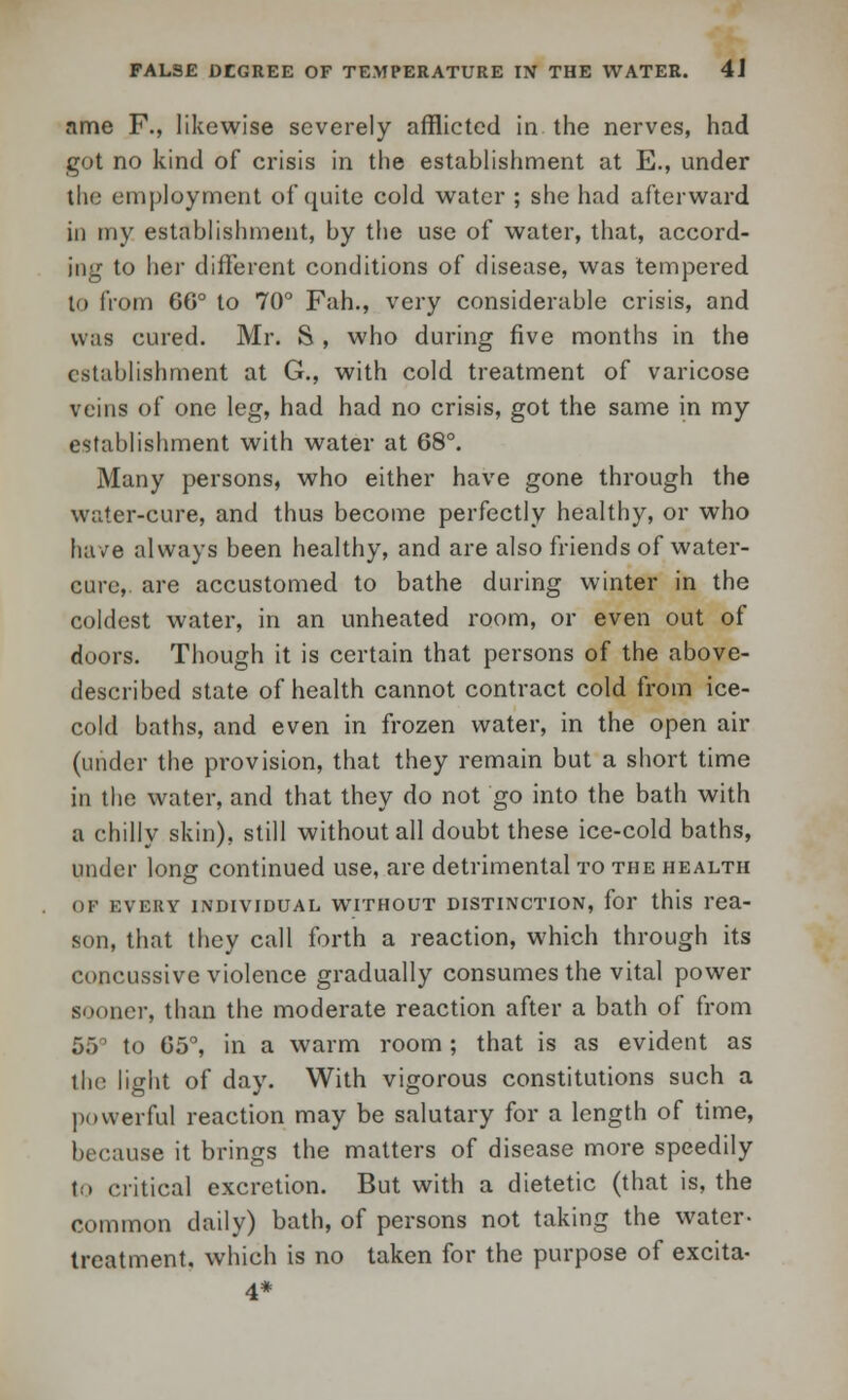 ame F., likewise severely afflicted in the nerves, had got no kind of crisis in the establishment at E., under the employment of quite cold water ; she had afterward in my establishment, by the use of water, that, accord- ing to her different conditions of disease, was tempered to from 66° to 70° Fah., very considerable crisis, and was cured. Mr. S , who during five months in the establishment at G., with cold treatment of varicose veins of one leg, had had no crisis, got the same in my establishment with water at 68°. Many persons, who either have gone through the water-cure, and thus become perfectly healthy, or who have always been healthy, and are also friends of water- cure, are accustomed to bathe during winter in the coldest water, in an unheated room, or even out of doors. Though it is certain that persons of the above- described state of health cannot contract cold from ice- cold baths, and even in frozen water, in the open air (under the provision, that they remain but a short time in the water, and that they do not go into the bath with a chilly skin), still without all doubt these ice-cold baths, under long continued use, are detrimental to the health OP EVERY INDIVIDUAL WITHOUT DISTINCTION, for this rea- son, that they call forth a reaction, which through its concussive violence gradually consumes the vital power sooner, than the moderate reaction after a bath of from 55 to G5°, in a warm room ; that is as evident as the light of day. With vigorous constitutions such a powerful reaction may be salutary for a length of time, because it brings the matters of disease more speedily to critical excretion. But with a dietetic (that is, the common daily) bath, of persons not taking the water- treatment, which is no taken for the purpose of excita- 4*