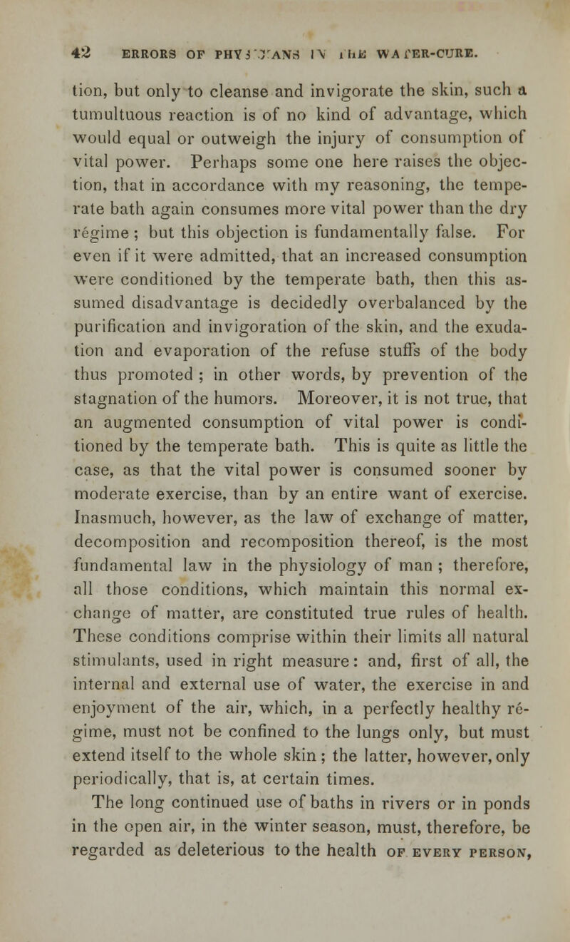 tion, but only to cleanse and invigorate the skin, such a tumultuous reaction is of no kind of advantage, which would equal or outweigh the injury of consumption of vital power. Perhaps some one here raises the objec- tion, that in accordance with my reasoning, the tempe- rate bath again consumes more vital power than the dry regime ; but this objection is fundamentally false. For even if it were admitted, that an increased consumption were conditioned by the temperate bath, then this as- sumed disadvantage is decidedly overbalanced by the purification and invigoration of the skin, and the exuda- tion and evaporation of the refuse stuffs of the body thus promoted ; in other words, by prevention of the stagnation of the humors. Moreover, it is not true, that an augmented consumption of vital power is condi- tioned by the temperate bath. This is quite as little the case, as that the vital power is consumed sooner by moderate exercise, than by an entire want of exercise. Inasmuch, however, as the law of exchange of matter, decomposition and recomposition thereof, is the most fundamental law in the physiology of man ; therefore, all those conditions, which maintain this normal ex- change of matter, are constituted true rules of health. These conditions comprise within their limits all natural stimulants, used in right measure: and, first of all, the internal and external use of water, the exercise in and enjoyment of the air, which, in a perfectly healthy re- gime, must not be confined to the lungs only, but must extend itself to the whole skin; the latter, however, only periodically, that is, at certain times. The long continued use of baths in rivers or in ponds in the open air, in the winter season, must, therefore, be regarded as deleterious to the health of every person,