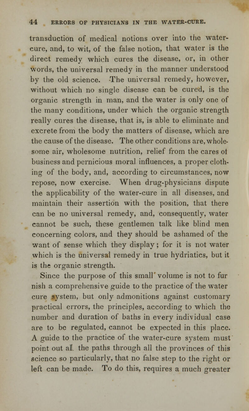 transduction of medical notions over into the water- cure, and, to wit, of the false notion, that water is the direct remedy which cures the disease, or, in other words, the universal remedy in the manner understood by the old science. The universal remedy, however, without which no single disease can be cured, is the organic strength in man, and the water is only one of the many conditions, under which the organic strength really cures the disease, that is, is able to eliminate and excrete from the body the matters of disease, which are the cause of the disease. The other conditions are, whole- some air, wholesome nutrition, relief from the cares ot business and pernicious moral influences, a proper cloth- ing of the body, and, according to circumstances, now repose, now exercise. When drug-physicians dispute the applicability of the water-cure in all diseases, and maintain their assertion with the position, that there can be no universal remedy, and, consequently, water cannot be such, these gentlemen talk like blind men concerning colors, and they should be ashamed of the want of sense which they display; for it is not water which is the universal remedy in true hydriatics, but it is the organic strength. Since the purpose of this small'volume is not to fur nish a comprehensive guide to the practice of the water cure system, but only admonitions against customary practical errors, the principles, according to which the number and duration of baths in every individual case are to be regulated, cannot be expected in this place. A guide to the practice of the water-cure system must point out all. the paths through all the provinces of this science so particularly, that no false step to the right or left can be made. To do this, requires a much greater