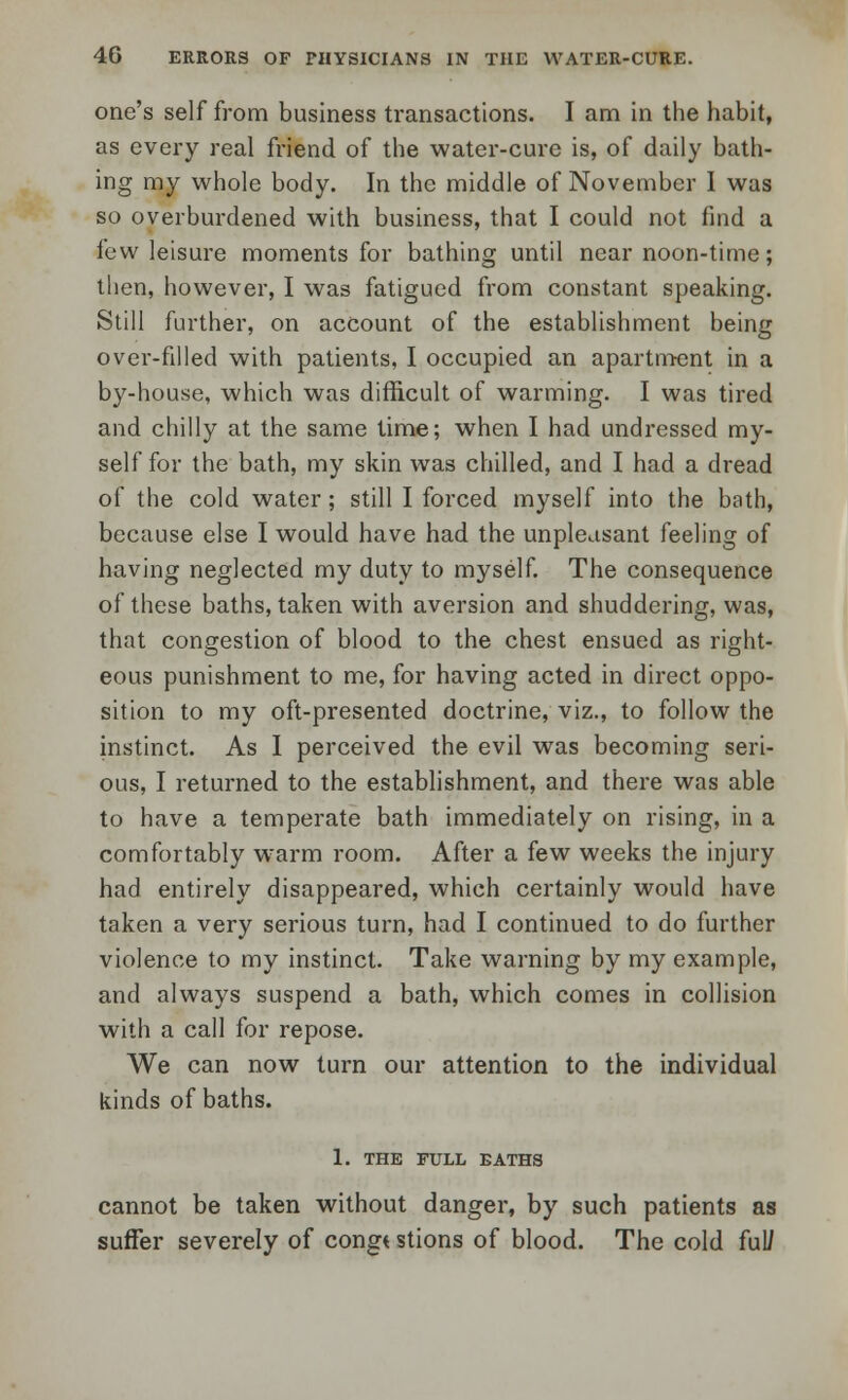 one's self from business transactions. I am in the habit, as every real friend of the water-cure is, of daily bath- ing my whole body. In the middle of November I was so overburdened with business, that I could not find a few leisure moments for bathing until near noon-time; then, however, I was fatigued from constant speaking. Still further, on account of the establishment being over-filled with patients, I occupied an apartment in a by-house, which was difficult of warming. I was tired and chilly at the same time; when I had undressed my- self for the bath, my skin was chilled, and I had a dread of the cold water; still I forced myself into the bath, because else I would have had the unpleasant feeling of having neglected my duty to myself. The consequence of these baths, taken with aversion and shuddering, was, that congestion of blood to the chest ensued as right- eous punishment to me, for having acted in direct oppo- sition to my oft-presented doctrine, viz., to follow the instinct. As I perceived the evil was becoming seri- ous, I returned to the establishment, and there was able to have a temperate bath immediately on rising, in a comfortably wrarm room. After a few weeks the injury had entirely disappeared, which certainly would have taken a very serious turn, had I continued to do further violence to my instinct. Take warning by my example, and always suspend a bath, which comes in collision with a call for repose. We can now turn our attention to the individual kinds of baths. 1. THE FULL BATHS cannot be taken without danger, by such patients as suffer severely of congt stions of blood. The cold ful/