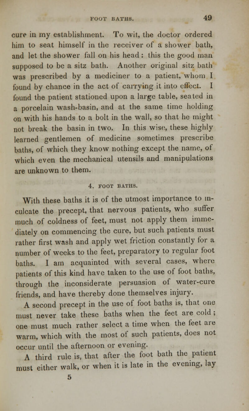 cure in my establishment. To wit, the doctor ordered him to seat himself in the receiver of a shower bath, and let the shower fall on his head: this the good man supposed to be a sitz bath. Another original sitz bath was prescribed by a mediciner to a patient, whom I found by chance in the act of carrying it into effect. I found the patient stationed upon a large table, seated in a porcelain wash-basin, and at the same time holding on with his hands to a bolt in the wall, so that he might not break the basin in two. In this wise, these highly learned gentlemen of medicine sometimes prescribe baths, of which they know nothing except the name, of which even the mechanical utensils and manipulations are unknown to them. 4. FOOT BATHS. With these baths it is of the utmost importance to in- culcate the precept, that nervous patients, who suffer much of coldness of feet, must not apply them imme- diately on commencing the cure, but such patients must rather first wash and apply wet friction constantly for a number of weeks to the feet, preparatory to regular foot baths. I am acquainted with several cases, where patients of this kind have taken to the use of foot baths, through the inconsiderate persuasion of water-cure friends, and have thereby done themselves injury. A second precept in the use of foot baths is, that one must never take these baths when the feet are cold; one must much rather select a time when the feet are warm, which with the most of such patients, does not occur until the afternoon or evening. A third rule is, that after the foot bath the patient must either walk, or when it is late in the evening, lay 5