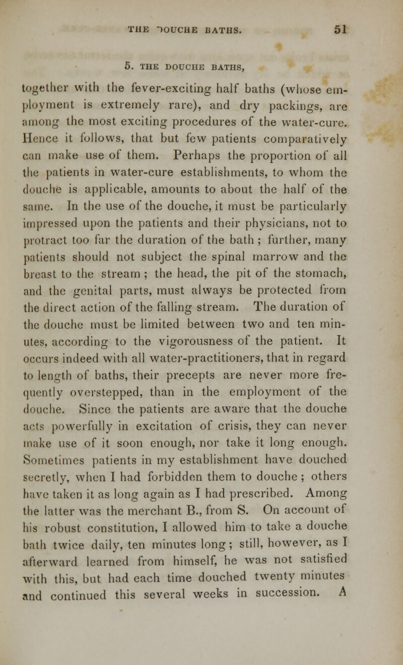 5. THE DOUCHE BATHS, together with the fever-exciting half baths (whose em- ployment is extremely rare), and dry packings, are among the most exciting procedures of the water-cure. Hence it follows, that but few patients comparatively can make use of them. Perhaps the proportion of all the patients in water-cure establishments, to whom the douche is applicable, amounts to about the half of the same. In the use of the douche, it must be particularly impressed upon the patients and their physicians, not to protract too far the duration of the bath ; further, many patients should not subject the spinal marrow and the breast to the stream ; the head, the pit of the stomach, and the genital parts, must always be protected from the direct action of the falling stream. The duration of the douche must be limited between two and ten min- utes, according to the vigorousness of the patient. It occurs indeed with all water-practitioners, that in regard to length of baths, their precepts are never more fre- quently overstepped, than in the employment of the douche. Since the patients are aware that the douche acts powerfully in excitation of crisis, they can never make use of it soon enough, nor take it long enough. Sometimes patients in my establishment have douched secretly, when I had forbidden them to douche ; others have taken it as long again as I had prescribed. Among the latter was the merchant B., from S. On account of his robust constitution, I allowed him to take a douche bath twice daily, ten minutes long; still, however, as I afterward learned from himself, he was not satisfied with this, but had each time douched twenty minutes and continued this several weeks in succession. A