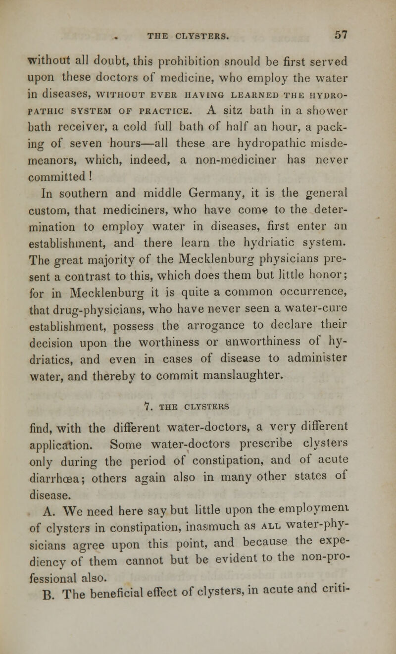 without all doubt, this prohibition snould be first served upon these doctors of medicine, who employ the water in diseases, without ever having learned the hydro- pathic system op practice. A sitz bath in a shower bath receiver, a cold lull bath of half an hour, a pack- ing of seven hours—all these are hydropathic misde- meanors, which, indeed, a non-mediciner has never committed ! In southern and middle Germany, it is the general custom, that mediciners, who have come to the deter- mination to employ water in diseases, first enter an establishment, and there learn the hydriatic system. The great majority of the Mecklenburg physicians pre- sent a contrast to this, which does them but little honor; for in Mecklenburg it is quite a common occurrence, that drug-physicians, who have never seen a water-cure establishment, possess the arrogance to declare their decision upon the worthiness or wnworthiness of hy- driatics, and even in cases of disease to administer water, and thereby to commit manslaughter. 7. the clysters find, with the different water-doctors, a very different application. Some water-doctors prescribe clysters only during the period of constipation, and of acute diarrhoea; others again also in many other states of disease. A. We need here say but little upon the employment of clysters in constipation, inasmuch as all water-phy- sicians agree upon this point, and because the expe- diency of them cannot but be evident to the non-pro- fessional also. B. The beneficial effect of clysters, in acute and criti-